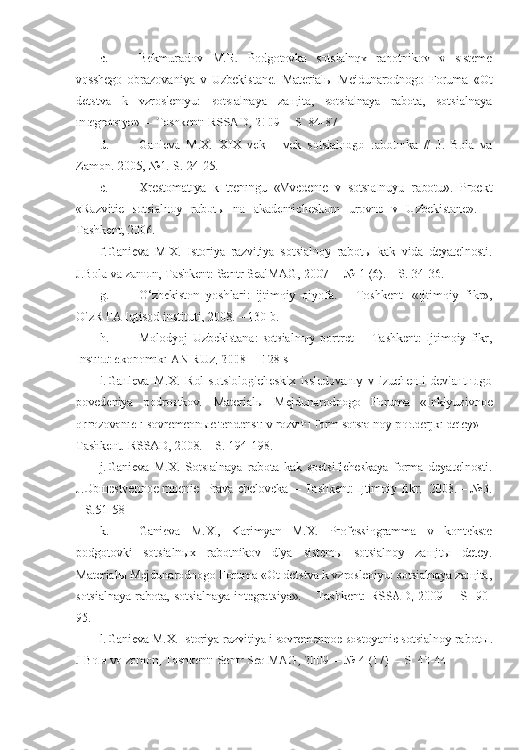 c. Bekmuradov   M.R.   Podgotovka   sotsialnqx   rabotnikov   v   sisteme
vqsshego   obrazovaniya   v   Uzbekistane.   Materialы   Mejdunarodnogo   Foruma   «Ot
detstva   k   vzrosleniyu:   sotsialnaya   zaщita,   sotsialnaya   rabota,   sotsialnaya
integratsiya». – Tashkent: RSSAD, 2009. – S. 84  87.
d. Ganieva   M.X.   XIX   vek   –   vek   sotsialnogo   rabotnika   //   J.   Bola   va
Zamon.  2005, №1. S. 24-25.
e. Xrestomatiya   k   treningu   «Vvedenie   v   sotsialnuyu   rabotu».   Proekt
«Razvitie   sotsialnoy   rabot ы   na   akademicheskom   urovne   v   Uzbekistane».   –
Tashkent, 2006.
f. Ganieva   M.X.   Istoriya   razvitiya   sotsialnoy   rabot ы   kak   vida   deyatelnosti.
J.Bola va zamon, Tashkent: Sentr  SealMAG , 2007. – № 1 (6). – S. 34-36.
g. O‘ zbekiston   yoshlari:   ijtimoiy   q iyofa.   –   Toshkent:   «Ijtimoiy   fikr»,
O‘z R FA I q tisod instituti, 2008. – 130 b. 
h. Molodyoj   Uzbekistana:   sotsialn ы y   portret.   –   Tashkent:   Ijtimoiy   fikr,
Institut ekonomiki AN RUz, 2008. – 128 s.
i. Ganieva   M.X.   Rol   sotsiologicheskix   issledovaniy   v   izuchenii   deviantnogo
povedeniya   podrostkov.   Material ы   Mejdunarodnogo   Foruma   «Inklyuzivnoe
obrazovanie i sovremenn ы e tendensii v razvitii form sotsialnoy podderjki detey». –
Tashkent: RSSAD, 2008. – S. 194-198.
j. Ganieva   M.X.   Sotsialnaya   rabota   kak   spetsificheskaya   forma   deyatelnosti.
J.Obщestvennoe mnenie. Prava cheloveka. – Tashkent: Ijtimoiy fikr,  2008. – №3.
– S.51-58.
k. Ganieva   M.X.,   Karimyan   M.X.   Professiogramma   v   kontekste
podgotovki   sotsialnыx   rabotnikov   dlya   sistemы   sotsialnoy   zaщitы   detey.
Materialы Mejdunarodnogo Foruma «Ot detstva k vzrosleniyu: sotsialnaya zaщita,
sotsialnaya   rabota,  sotsialnaya   integratsiya».  –  Tashkent:   RSSAD, 2009.  – S.  90-
95.
l. Ganieva M.X. Istoriya razvitiya i sovremennoe sostoyanie sotsialnoy rabot ы .
J.Bola va zamon, Tashkent: Sentr  SealMAG , 2009. – № 4 (17). – S. 43-44. 