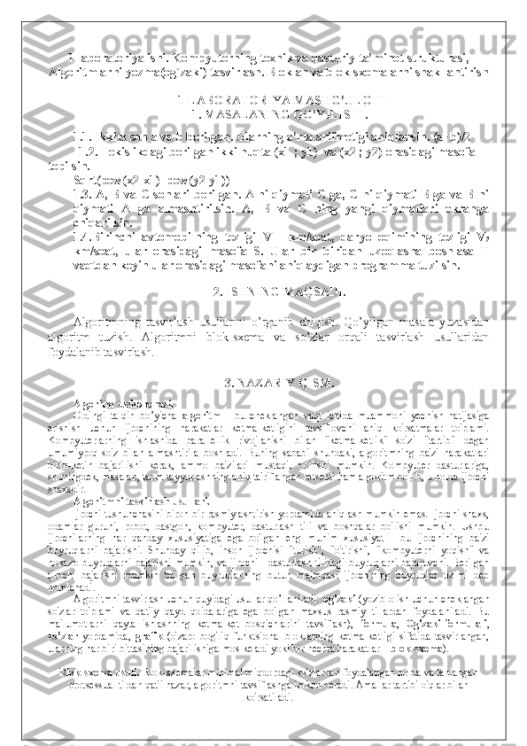 1-laboratoriya ishi. Kompyuterning texnik va dasturiy ta’minot strukturasi,
Algoritmlarni yozma(og`zaki) tasvirlash. Bloklar va blok-sxemalarni shakllantirish
1-LABORATORIYA MASHG’ULOTI
1. MASALANING QO’YILISHI.
1.1.   Ikkita son a va b berilgan. Ularning o’rta arifmetigi aniqlansin. (a+b)/2
            1.2. Tekislikdagi berilgan ikki nuqta (x1 ; y1)   va  (x2 ; y2)  orasidagi masofa 
topilsin.
Sqrt(pow(x2-x1)+pow(y2-y1))
1.3. A, B va C sonlari berilgan. A ni qiymati C ga, C ni qiymati B ga va B ni
qiymati   A   ga   almashtirilsin.   A,   B   va   C   ning   yangi   qiymatlari   ekranga
chiqarilsin.
1.4.Birinchi   avtomobilning   tezligi   V
1     km/soat,   daryo   oqimining   tezligi   V
2
km/soat,   ular   orasidagi   masofa   S.   Ular   bir   biridan   uzoqlasha   boshlasa   T
vaqtdan keyin ular orasidagi masofani aniqlaydigan programma tuzilsin.
 
2. ISHNING MAQSADI.
     
Algoritmning   tasvirlash   usullarini   o’rganib   chiqish.   Qo’yilgan   masala   yuzasidan
algoritm   tuzish.   Algoritmni   blok-sxema   va   so’zlar   orqali   tasvirlash   usullaridan
foydalanib tasvirlash. 
3. NAZARIY QISM.
Algoritm tushunchasi. 
Oldingi   talqin   bo’yicha   algoritm   -   bu   cheklangan   vaqt   ichida   muammoni   yechish   natijasiga
erishish   uchun   ijrochining   harakatlar   ketma-ketligini   tavsiflovchi   aniq   ko'rsatmalar   to'plami.
Kompyuterlarning   ishlashida   parallellik   rivojlanishi   bilan   "ketma-ketlik"   so'zi   "tartib"   degan
umumiyroq   so'z   bilan   almashtirila   boshladi.   Buning   sababi   shundaki,   algoritmning   ba'zi   harakatlari
birin-ketin   bajarilishi   kerak,   ammo   ba'zilari   mustaqil   bo'lishi   mumkin.   Kompyuter   dasturlariga,
shuningdek, masalan, taom tayyorlashning aniq ta'riflangan retsepti ham algoritm bo'lib, u holda ijrochi
shaxsdir.
Algoritmni tasvirlash usullari. 
Ijrochi tushunchasini biron bir rasmiylashtirish yordamida aniqlash mumkin emas. Ijrochi shaxs,
odamlar   guruhi,   robot,   dastgoh,   kompyuter,   dasturlash   tili   va   boshqalar   bo'lishi   mumkin.   Ushbu
ijrochilarning   har   qanday   xususiyatiga   ega   bo'lgan   eng   muhim   xususiyat   -   bu   ijrochining   ba'zi
buyruqlarni   bajarishi.   Shunday   qilib,   inson   ijrochisi   "turish",   "o'tirish",   "kompyuterni   yoqish"   va
hokazo buyruqlarni bajarishi mumkin, va ijrochi - dasturlash tilidagi buyruqlarni bajaruvchi. Berilgan
ijrochi   bajarishi   mumkin   bo'lgan   buyruqlarning   butun   majmuasi   ijrochining   buyruqlar   tizimi   deb
nomlanadi.
Algoritmni tasvirlash uchun quyidagi usullar qo’llaniladi:  og'zaki  (yozib olish uchun cheklangan
so'zlar   to'plami   va   qat'iy   qayd   qoidalariga   ega   bo'lgan   maxsus   rasmiy   tillardan   foydalaniladi.   Bu
ma'lumotlarni   qayta   ishlashning   ketma-ket   bosqichlarini   tavsiflash),   formula ,   Og'zaki-formulali ,
so’zlar   yordamida,   grafik   (o'zaro   bog'liq   funktsional   bloklarning   ketma-ketligi   sifatida   tasvirlangan,
ularning har biri bittasining bajarilishiga mos keladi yoki bir nechta harakatlar –  blok-sxema ).
Blok-sxema usuli.  Blok-sxemalar minimal miqdordagi so'zlardan foydalangan holda va tanlangan
protsessual tildan qat'i nazar, algoritmni tavsiflashga imkon beradi. Amallar tartibi o'qlar bilan
ko'rsatiladi. 