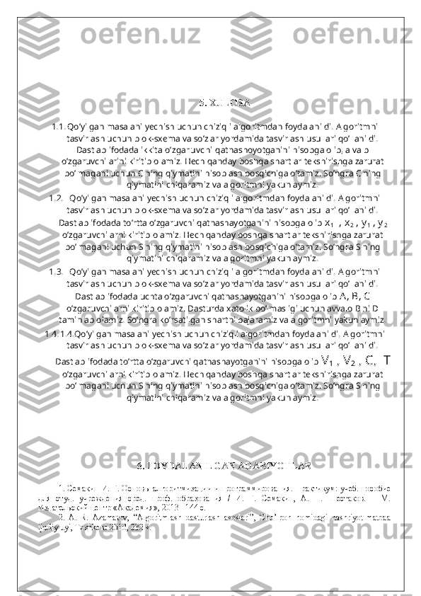 5. XULOSA
1.1. Qo’yilgan masalani yechish uchun chiziqli algoritmdan foydalanildi. Algoritmni
tasvirlash uchun blok-sxema va so’zlar yordamida tasvirlash usullari qo’llanildi.
Dastlab ifodada ikkita  o’zgaruv chi  qatnashoyotganini hisobga olib, a va b
o’zgaruvchilarini kiritib olamiz. Hech qanday boshqa shartlar tekshirishga zarurat
bo’lmagani uchun C ning qiymatini hisoblash bosqichiga o’tamiz. So’ngra C ning
qiymatini chiqaramiz va algoritmni yakunlaymiz.
1.2.    Qo’yilgan masalani yechish uchun chiziqli algoritmdan foydalanildi. Algoritmni
tasvirlash uchun blok-sxema va so’zlar yordamida tasvirlash usullari qo’llanildi.
Dastlab ifodada to’rtta o’zgaruvchi qatnashayotganini hisobga olib  x
1   , x
2  , y
1  , y
2
o’zgaruvchilarni kiritib olamiz. Hech qanday boshqa shartlar tekshirishga zarurat
bo’lmagani uchun S ning qiymatini hisoblash bosqichiga o’tamiz. So’ngra S ning
qiymatini chiqaramiz va algoritmni yakunlaymiz.
1.3.    Qo’yilgan masalani yechish uchun chiziqli algoritmdan foydalanildi. Algoritmni
tasvirlash uchun blok-sxema va so’zlar yordamida tasvirlash usullari qo’llanildi.
Dastlab ifodada uchta o’zgaruvchi qatnashayotganini hisobga olib  A, B, C
o’zgaruvchilarni kiritib olamiz. Dasturda xatolik bo’lmasligi uchun avvalo B ni D
taminlab olamiz. So’ngra ko’rsatilgan shartni bajaramiz va algoritmni yakunlaymiz.
1.4. 1.4.Qo’yilgan masalani yechish uchun chiziqli algoritmdan foydalanildi. Algoritmni
tasvirlash uchun blok-sxema va so’zlar yordamida tasvirlash usullari qo’llanildi.
Dastlab ifodada to’rtta o’zgaruvchi qatnashayotganini hisobga olib  V
1  , V
2  , C,  T
o’zgaruvchilarni kiritib olamiz. Hech qanday boshqa shartlar tekshirishga zarurat
bo’lmagani uchun S ning qiymatini hisoblash bosqichiga o’tamiz. So’ngra S ning
qiymatini chiqaramiz va algoritmni yakunlaymiz.
6. FOYDALANILGAN ADABIYOTLAR
1.  Семакин И. Г. Основ ы   алгоритмизации   и   программирования .  Практикум: учеб. пособие
для   студ.   учреждения   сред.   проф.   образования   /   И.   Г.   Семакин,   А.   П.   Шестаков.   –   М.
Издательский центр «Академия», 2013 –144 с.
2.   A.   R.   Azamatov,   “Algoritmlash   dasturlash   asoslari”,   Cho’lpon   nomidagi   nashriyot-matbaa
ijodiy uyi, Toshkent-2010, 232 s. 