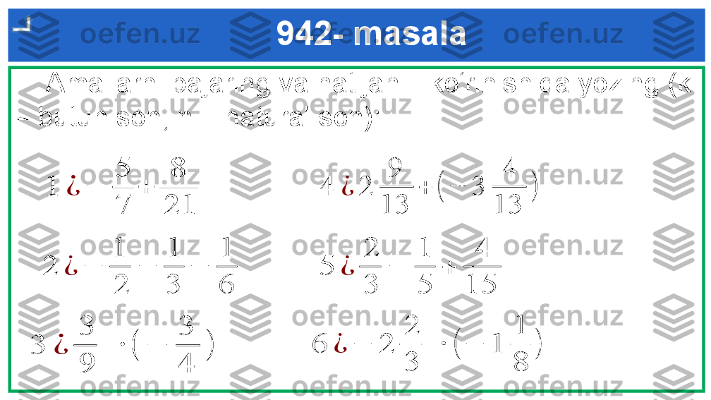      Amallarni bajaring va natijani   ko‘rinishida yozing (k 
– butun son, n – natural son):   942- masala1	¿	−	
5
7	
+	
8
21	
3	¿	
3
9	
 	∙	(	−	
3
4	
)	
2	¿	−	
1
2	
−	
1
3	
−	
1
6	
4	¿	2	
9	
13	
+	(	−	3	
4	
13	
)	
6	¿	−	2	
2
3	
 	∙	(	−	1	
1
8	
)	
5	¿	
2
3	
−	
1
5	
+	
4	
15 
