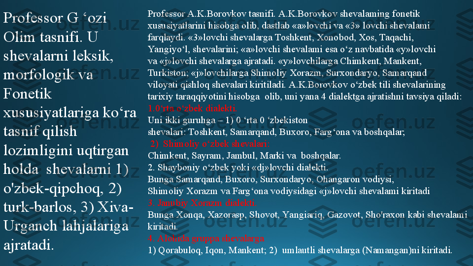 Professor G ‘ozi 
Olim tasnifi. U 
shevalarni leksik, 
morfologik va  
F onetik  
xususiyatlariga ko‘ra 
tasnif qilish 
lozimligini uqtirgan 
holda  shevalarni 1) 
o'zbek-qipchoq, 2) 
turk-barlos, 3) Xiva-
Urganch lahjalariga  
ajratadi. Professor A.K.Borovkov tasnifi. A.K.Borovkov shevalaming fonetik  
xususiyatlarini hisobga olib, dastlab «a»lovchi va «3» lovchi shevalami  
farqlaydi. «3»lovchi shevalarga Toshkent, Xonobod, Xos, Taqachi,  
Ya ngiyo‘l, shevalarini; «a»lovchi shevalami esa o‘z navbatida «y»lovchi  
va «j»lovchi shevalarga ajratadi. «y»lovchilarga Chimkent, Mankent,  
Turkiston; «j»lovchilarga Shimoliy Xorazm, Surxondaryo, Samarqand  
viloyati qishloq shevalari kiritiladi. A.K.Borovkov o‘zbek tili shevalarining 
tarixiy taraqqiyotini hisobga  olib, uni yana 4 dialektga ajratishni tavsiya qiladi: 
1.0‘rta o‘zbek dialekti. 
Uni ikki guruhga – 1) 0 ‘rta 0 ‘zbekiston  
shevalari: Toshkent, Samarqand, Buxoro, Farg‘ona va boshqalar;
  2)  Shimoliy o‘zbek shevalari: 
Chimkent, Sayram, Jambul, Marki va  boshqalar. 
2. Shayboniy o‘zbek yoki «dj»lovchi dialekti. 
Bunga Samarqand, Buxoro, Surxondaryo, Ohangaron vodiysi,  
Shimoliy Xorazm va Farg‘ona vodiysidagi «j»lovchi shevalami kiritadi 
3. Janubiy Xorazm dialekti. 
Bunga Xonqa, Xazorasp, Shovot, Ya ngiariq, Gazovot, Sho'raxon kabi shevalami 
kiritadi. 
4. Alohida gruppa shevalarga 
1) Qorabuloq, Iqon, Mankent; 2)  umlautli shevalarga (Namangan)ni kiritadi. 