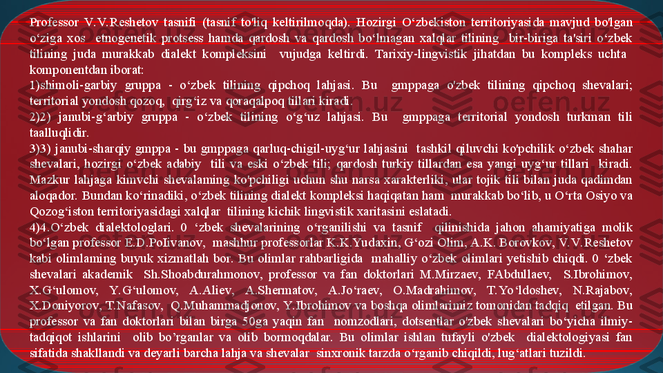 Professor  V. V. Reshetov  tasnifi  (tasnif  to'liq  keltirilmoqda).  Hozirgi  O‘zbekiston  territoriyasida  mavjud  bo'lgan 
o‘ziga  xos    etnogenetik  protsess  hamda  qardosh  va  qardosh  bo‘lmagan  xalqlar  tilining    bir-biriga  ta'siri  o‘zbek 
tilining  juda  murakkab  dialekt  kompleksini    vujudga  keltirdi.  Tarixiy-lingvistik  jihatdan  bu  kompleks  uchta   
komponentdan iborat: 
1) shimoli-garbiy  gruppa  -  o‘zbek  tilining  qipchoq  lahjasi.  Bu    gmppaga  o'zbek  tilining  qipchoq  shevalari; 
territorial yondosh qozoq,  qirg‘iz va qoraqalpoq tillari kiradi. 
2) 2)  janubi-g‘arbiy  gruppa  -  o‘zbek  tilining  o‘g‘uz  lahjasi.  Bu    gmppaga  territorial  yondosh  turkman  tili 
taalluqlidir. 
3) 3)  janubi-sharqiy  gmppa  -  bu  gmppaga  qarluq-chigil-uyg‘ur  lahjasini    tashkil  qiluvchi  ko'pchilik  o‘zbek  shahar 
shevalari,  hozirgi  o‘zbek  adabiy    tili  va  eski  o‘zbek  tili;  qardosh  turkiy  tillardan  esa  yangi  uyg‘ur  tillari    kiradi. 
Mazkur  lahjaga  kimvchi  shevalaming  ko'pchiligi  uchun  shu  narsa  xarakterliki,  ular  tojik  tili  bilan  juda  qadimdan 
aloqador. Bundan ko‘rinadiki, o‘zbek tilining dialekt kompleksi haqiqatan ham  murakkab bo‘lib, u O‘rta Osiyo va 
Qozog‘iston territoriyasidagi xalqlar  tilining kichik lingvistik xaritasini eslatadi.
4) 4.O‘zbek  dialektologlari.  0  ‘zbek  shevalarining  o‘rganilishi  va  tasnif    qilinishida  jahon  ahamiyatiga  molik 
bo‘lgan professor E.D.PoIivanov,  mashhur professorlar K.K.Yu daxin, G‘ozi Olim, A.K. Borovkov, V. V. Reshetov 
kabi  olimlaming  buyuk  xizmatlah  bor.  Bu  olimlar  rahbarligida    mahalliy  o‘zbek  olimlari  yetishib  chiqdi.  0  ‘zbek 
shevalari  akademik    Sh.Shoabdurahmonov,  professor  va  fan  doktorlari  M.Mirzaev,  FAbdullaev,    S.Ibrohimov, 
X.G‘ulomov,  Y. G‘ulomov,  A.Aliev,  A.Shermatov,  A.Jo‘raev,  O.Madrahimov,  T.Yo‘ldoshev,  N.Rajabov, 
X.Doniyorov, T.Nafasov,  Q.Muhammadjonov, Y. Ibrohimov va boshqa olimlarimiz tomonidan tadqiq  etilgan. Bu 
professor  va  fan  doktorlari  bilan  birga  50ga  yaqin  fan    nomzodlari,  dotsentlar  o'zbek  shevalari  bo‘yicha  ilmiy-
tadqiqot  ishlarini    olib  bo’rganlar  va  olib  bormoqdalar.  Bu  olimlar  ishlan  tufayli  o'zbek    dialektologiyasi  fan 
sifatida shakllandi va deyarli barcha lahja va shevalar  sinxronik tarzda o‘rganib chiqildi, lug‘atlari tuzildi. 