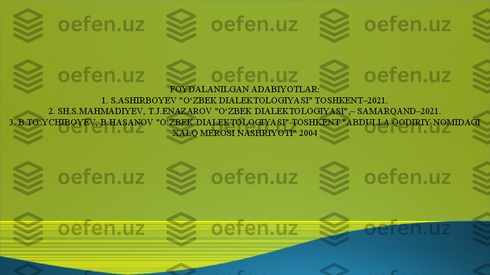 FOYDALANILGAN ADABIYOTLAR:
1. S.ASHIRBOYEV "O‘ZBEK DIALEKTOLOGIYA SI" TOSHKENT–2021.
2. SH.S.MAHMADIYEV,  T.J.ENAZAROV "O‘ZBEK DIALEKTOLOGIYASI",– SAMARQAND–2021.
3. B.TO‘YCHIBOYEV,  B.HASANOV "O‘ZBEK DIALEKTOLOGIYA SI" TOSHKENT "ABDULLA QODIRIY NOMIDAGI 
XALQ MEROSI NASHRIYOTI" 2004 