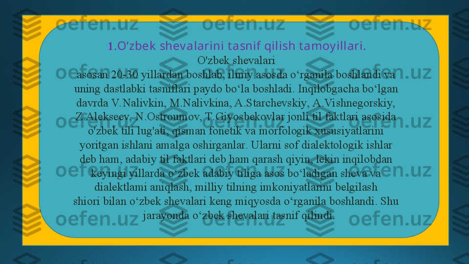 1 .O‘zbek  shev alarini t asnif qilish t amoy illari. 
O'zbek shevalari  
asosan 20-30 yillardan boshlab, ilmiy asosda o‘rganila boshlandi va  
uning dastlabki tasniflari paydo bo‘la boshladi. Inqilobgacha bo‘lgan  
davrda V. Nalivkin, M.Nalivkina, A.Starchevskiy, A.Vishnegorskiy,  
Z.Alekseev, N.Ostroumov, T.Giyosbekovlar jonli til faktlari asosida  
o'zbek tili lug'ati, qisman fonetik va morfologik xususiyatlarini  
yoritgan ishlani amalga oshirganlar. Ularni sof dialektologik ishlar  
deb ham, adabiy til faktlari deb ham qarash qiyin, lekin inqilobdan  
keyingi yillarda o‘zbek adabiy tiliga asos bo‘ladigan sheva va  
dialektlami aniqlash, milliy tilning imkoniyatlarini belgilash  
shiori bilan o‘zbek shevalari keng miqyosda o‘rganila boshlandi. Shu  
jarayonda o‘zbek shevalari tasnif qilindi . 