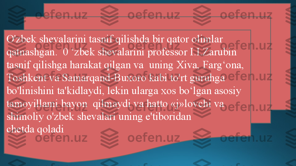 O'zbek shevalarini tasnif qilishda bir qator olimlar 
qatnashgan.  0 ‘zbek shevalarini professor I.I.Zarubin 
tasnif qilishga harakat qilgan va  uning Xiva, Farg‘ona, 
Toshkent va Samarqand-Buxoro kabi to'rt guruhga  
bo'linishini ta'kidlaydi, lekin ularga xos bo‘lgan asosiy 
tamoyillami bayon  qilmaydi va hatto «j»lovchi va 
shimoliy o'zbek shevalari uning e'tiboridan  
chetda qoladi 