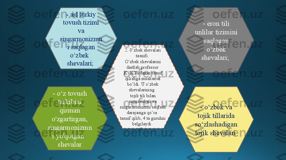 2. 0‘zbek shevalari 
tasnifi. 
O‘zbek shevalarini 
dastlab professor 
K. K.Yu daxin tasnif 
qilishga musharraf 
bo‘ldi. U o‘zbek 
shevalarining  
tojik tili bilan 
munosabati va 
singarmonizmni saqlash 
darajasiga qo‘ra  
tasnif qilib, 4 ta guruhni 
belgilaydi: - asl turkiy 
tovush tizimi 
va 
singarmonizmn
i saqlagan 
o‘zbek  
shevalari;   - eron tili 
unlilar tizimini 
saqlagan 
o‘zbek 
shevalari; 
- o‘z tovush 
tarkibini 
qisman 
o'zgartirgan, 
singarmonizmn
i yo'qotgan  
shevalar - o‘zbek va 
tojik tillarida 
so‘zlashadigan 
tojik shevalari . 