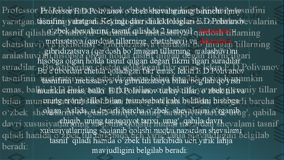 Professor E.D.Polivanov o‘zbek shevalarining birinchi ilmiy tasnifini  
yaratgan. Keyingi davr dialektologlari E.D.Polivanov o‘zbek sbevalarini  
tasnif qilishda 2 tamoyil - birinchisi - metisatsiya (qardosh tillarning  
chatishuvi) va ikkinchisi - gibridizatsiya (qardosh bo‘lmagan tillarning  
aralashuvi)ni hisobga olgan holda tasnif qilgan degan fikrni ilgari 
suradilar.  Bu e'tibordan chetda qoladigan fikr emas, lekin E.D.Polivanov 
tasnifinii  metisatsiya va gibridizatsiya bilan bog'lab qo'yish mumkin 
emas, balki  E.D.Polivanov turkiy tillar, o‘zbek tili va uning eroniy tillar 
bilan  munosabati kabi holatlani hisobga olgan. Aslida, u deyarli barcha 
o‘zbek  shevalarini o‘rganib chiqib, uning taraqqiyot tarixi, urug', qabila 
davri xususiyatlarining saqlanib qolishi nuqtai nazardan shevalami tasnif  
qiladi hamda o‘zbek tili tarkibida uch yirik lahja mavjudligini belgilab  
beradi:  Professor E.D.Polivanov o‘zbek shevalarining birinchi ilmiy 
tasnifini  yaratgan. Keyingi davr dialektologlari E.D.Polivanov 
o‘zbek sbevalarini  tasnif qilishda 2 tamoyil -  birinchisi  - 
metisatsiya (qardosh tillarning  chatishuvi) va  ikkinchisi  - 
gibridizatsiya (qardosh bo‘lmagan tillarning  aralashuvi)ni 
hisobga olgan holda tasnif qilgan degan fikrni ilgari suradilar.  
Bu e'tibordan chetda qoladigan fikr emas, lekin E.D.Polivanov 
tasnifinii  metisatsiya va gibridizatsiya bilan bog'lab qo'yish 
mumkin emas, balki  E.D.Polivanov turkiy tillar, o‘zbek tili va 
uning eroniy tillar bilan  munosabati kabi holatlani hisobga 
olgan. Aslida, u deyarli barcha o‘zbek  shevalarini o‘rganib 
chiqib, uning taraqqiyot tarixi, urug', qabila davri 
xususiyatlarining saqlanib qolishi nuqtai nazardan shevalami 
tasnif  qiladi hamda o‘zbek tili tarkibida uch yirik lahja 
mavjudligini belgilab beradi:  