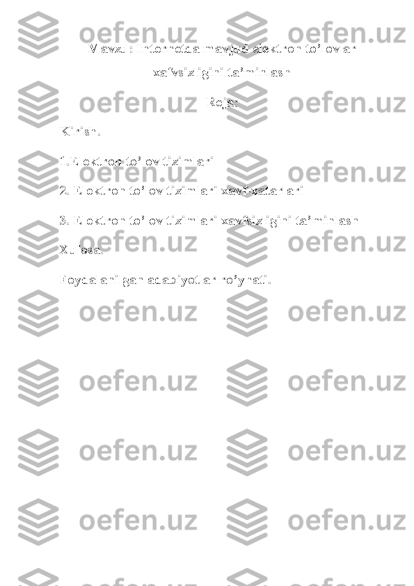 Mavzu: I nternetda mavjud elektron to’lovlar
xafvsizligini ta’minlash
Reja:
Kirish .
1.Elektron to’lov tizimlari
2. Elektron to’lov tizimlari xavf-xatarlari
3. Elektron to’lov tizimlari xavfsizligini ta’minlash
Xulosa .
Foydalanilgan adabiyotlar ro’yhati. 