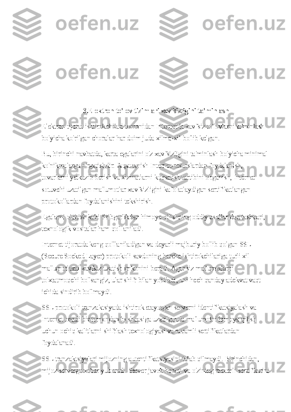 3.Elektron to’lov tizimlari xavfsizligini ta’minlash
Elektron tijorat ishtirokchilari tomonidan Internetda xavfsiz to'lovlarni ta'minlash 
bo'yicha ko'rilgan choralar har doim juda xilma-xil bo'lib kelgan.
Bu, birinchi navbatda, karta egalarini o'z xavfsizligini ta'minlash bo'yicha minimal 
ko'nikmalarga o'rgatishdir: faqat tanish Internet-resurslardan foydalanish, 
tovarlarni yetkazib berish va xizmatlarni ko'rsatish tartibini o'rganish, Internet-
sotuvchi uzatilgan ma'lumotlar xavfsizligini kafolatlaydigan sertifikatlangan 
protokollardan foydalanishini tekshirish.
Egalarni o'qitish kabi firibgarlikdan himoya qilishning oddiy usullaridan tashqari, 
texnologik vositalar ham qo'llaniladi. 
Internet-tijoratda keng qo'llaniladigan va deyarli majburiy bo'lib qolgan SSL 
(Secure Socked Layer) protokoli savdoning barcha ishtirokchilariga turli xil 
ma'lumotlarni xavfsiz uzatish imkonini beradi. Agar siz ma'lumotlarni 
to'xtatmoqchi bo'lsangiz, ular shifr bilan yopiladi, uni hech qanday adekvat vaqt 
ichida sindirib bo'lmaydi.
SSL protokoli tranzaktsiyada ishtirok etayotgan serverni identifikatsiyalash va 
Internet orqali bir tomondan boshqasiga uzatilganda ma'lumotni himoya qilish 
uchun ochiq kalitlarni shifrlash texnologiyasi va raqamli sertifikatlardan 
foydalanadi.
SSL tranzaktsiyalari mijozning autentifikatsiyasini talab qilmaydi. Birinchidan, 
mijoz serverga xabar yuboradi. Server javob beradi va o'zining raqamli sertifikatini 