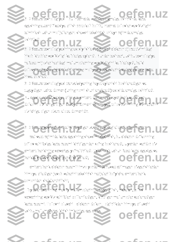 3-D Secure texnologiyasi - bu Internetda xaridlarni amalga oshirishda karta 
egasining autentifikatsiya qilish protokoli bo'lib, Internet-to'lovlar xavfsizligini 
ta'minlash uchun mo'ljallangan: shaxsni tekshirish onlayn rejimda amalga 
oshiriladi.
3-D Secure texnologiyasining asosiy ishlash printsipi elektron tijorat tizimidagi 
hisob-kitoblar xavfsizligi kafolatiga aylandi. Bundan tashqari, ushbu texnologiya 
nafaqat mijozlar haqidagi ma'lumotlarning xavfsizligini kafolatlaydi, balki 
to'lovning boshqa ishtirokchilarining moliyaviy resurslarini saqlashga ham katta 
hissa qo'shadi .
3-D Secure texnologiyasi tranzaksiyaning hayot aylanishi boshlanadigan va 
tugaydigan uchta domen (uning nomi shuni anglatadi) asosida amalga oshiriladi. 
Bu egasi autentifikatsiya qilingan emitent domeni, ekvayer bank va onlayn-
do'konni o'z ichiga olgan ekvayer domeni va nihoyat, to'lov tizimining xizmatlarini
o'z ichiga olgan o'zaro aloqa domenidir.
3-D Secure xavfsizligini ta'minlaydigan zanjir quyidagi aloqalardan iborat:
— real vaqt rejimida karta egasining shaxsini tekshirish, bu elektron do‘konning 
to‘lov sahifasiga karta raqami kiritilgandan so‘ng boshlanadi, u yerdan xaridor o‘z 
emitent bankining serveriga yo‘naltiriladi. Tekshirish uchun faqat karta egasiga va 
bankka ma'lum bo'lgan parol ishlatiladi;
— emitent bank elektron raqamli imzo yordamida ruxsat etilmagan o‘zgarishlardan
himoya qiladigan javob xabarini tekshirish natijalari bo‘yicha emitent bank 
tomonidan shakllantirilishi;
- foydalanuvchining maxfiy ma'lumotlarini himoya qilish, masalan, to'lov 
serverining xavfsiz sahifalari qo'llaniladigan, kiritilgan ma'lumotlar saqlanadigan 
karta raqami. To'lovni oluvchi - elektron do'kon - o'g'irlikdan himoya qiluvchi 
ushbu ma'lumotlarga kirish imkoniga ega emas. 