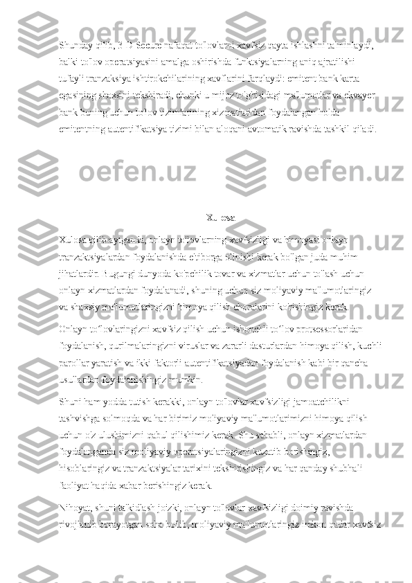 Shunday qilib, 3-D Secure nafaqat to'lovlarni xavfsiz qayta ishlashni ta'minlaydi, 
balki to'lov operatsiyasini amalga oshirishda funktsiyalarning aniq ajratilishi 
tufayli tranzaksiya ishtirokchilarining xavflarini farqlaydi: emitent bank karta 
egasining shaxsini tekshiradi, chunki u mijoz to'g'risidagi ma'lumotlar va ekvayer 
bank buning uchun to'lov tizimlarining xizmatlaridan foydalangan holda 
emitentning autentifikatsiya tizimi bilan aloqani avtomatik ravishda tashkil qiladi.
Xulosa
Xulosa qilib aytganda, onlayn to'lovlarning xavfsizligi va himoyasi onlayn 
tranzaktsiyalardan foydalanishda e'tiborga olinishi kerak bo'lgan juda muhim 
jihatlardir. Bugungi dunyoda ko'pchilik tovar va xizmatlar uchun to'lash uchun 
onlayn xizmatlardan foydalanadi, shuning uchun siz moliyaviy ma'lumotlaringiz 
va shaxsiy ma'lumotlaringizni himoya qilish choralarini ko'rishingiz kerak.
Onlayn to lovlaringizni xavfsiz qilish uchun ishonchli to lov protsessorlaridan ʻ ʻ
foydalanish, qurilmalaringizni viruslar va zararli dasturlardan himoya qilish, kuchli
parollar yaratish va ikki faktorli autentifikatsiyadan foydalanish kabi bir qancha 
usullardan foydalanishingiz mumkin.
Shuni ham yodda tutish kerakki, onlayn to'lovlar xavfsizligi jamoatchilikni 
tashvishga solmoqda va har birimiz moliyaviy ma'lumotlarimizni himoya qilish 
uchun o'z ulushimizni qabul qilishimiz kerak. Shu sababli, onlayn xizmatlardan 
foydalanganda siz moliyaviy operatsiyalaringizni kuzatib borishingiz, 
hisoblaringiz va tranzaktsiyalar tarixini tekshirishingiz va har qanday shubhali 
faoliyat haqida xabar berishingiz kerak.
Nihoyat, shuni ta'kidlash joizki, onlayn to'lovlar xavfsizligi doimiy ravishda 
rivojlanib borayotgan soha bo'lib, moliyaviy ma'lumotlaringiz imkon qadar xavfsiz 