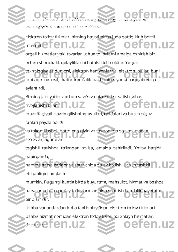 bo'lishini ta'minlash uchun ushbu sohadagi eng so'nggi tendentsiyalar va 
texnologiyalardan xabardor bo'lish muhimdir.
Elektron to'lov tizimlari bizning hayotimizga juda qattiq kirib bordi. 
Internet 
orqali hizmatlar yoki tovarlar uchun to'lovlarni amalga oshirish biz 
uchun shunchalik qulayliklarini batafsil bilib oldim. Yuqori 
texnologiyalar dunyosi, elektron hamyonl ar  va  elektron  pullar  buni  
mutlaqo  normal,  hatto  kundalik  va  bizning  yangi haqiqatimizga 
aylantirdi. 
Bizning jamiyatimiz uchun savdo va hizmat ko'rsatish sohasi 
rivojlanishi bilan 
muvaffaqiyatli savdo qilishning usullari, qoidalari va butun o'quv 
fanlari paydo bo'ldi 
va takomillashdi. Hatto eng qiyin va tasavvurga ega bo'lmagan 
so'rovlar, agar ular 
tegishli  ravishda  to'langan  bo'lsa,  amalga  oshiriladi.  To'lov  haqida  
gapirganda, 
hamma narsa xaridor va sotuvchiga qulay bo'lishi uchun tashkil 
etilganligini anglash 
mumkin. Bugungi kunda bizda buyurtma, mahsulot, hizmat va boshqa 
narsalar uchun qanday to'lovlarni amalga oshirish kundalik hayotning 
bir qismidir. 
Ushbu variantlardan biri a faol ishlaydigan elektron to'lov tizimlari.   
Ushbu hizmat nomidan elektron to'lov tizimi bu onlayn hizmatlar, 
dasturlar,  