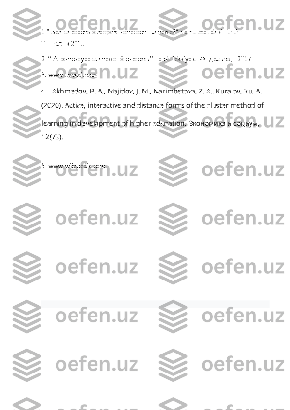 1.”  Безопасность   и   защита   интернет - платежей “ nomli maqolasi    В . В . 
Гончаров  2010.
2. “ Архитектура платежной системы”  nomli   leksiyasi   Ф. Дельгядо 2017.
3.  www . openai . com  
4.   Akhmedov, B. A., Majidov, J. M., Narimbetova, Z. A., Kuralov, Yu. A.
(2020). Active, interactive and distance forms of the cluster method of 
learning in development of higher education .  Экономика и социум, 
12 (79).
5.  www . wikipedia . com 