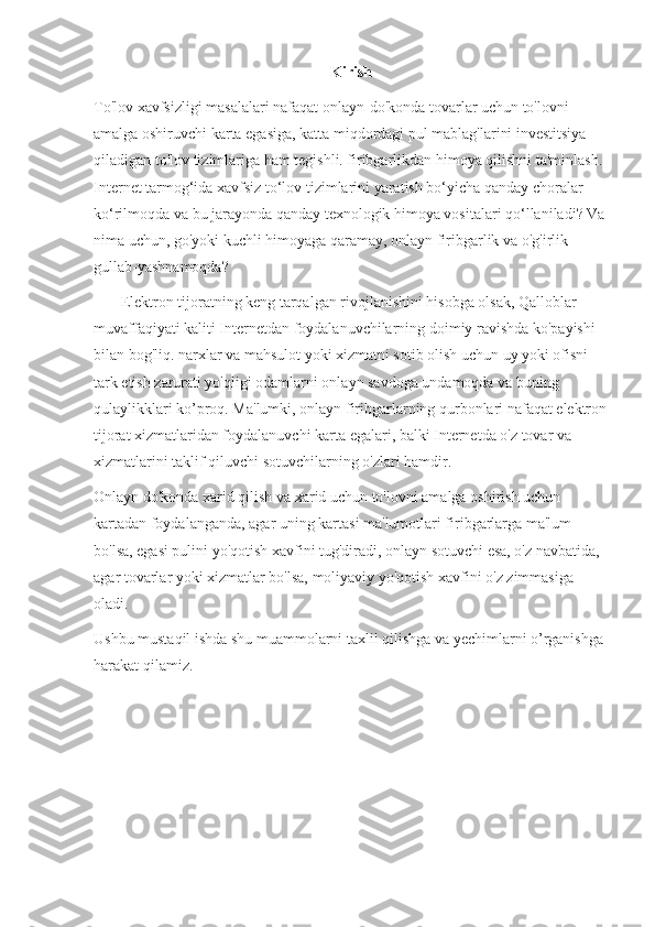Kirish
To'lov xavfsizligi masalalari nafaqat onlayn-do'konda tovarlar uchun to'lovni 
amalga oshiruvchi karta egasiga, katta miqdordagi pul mablag'larini investitsiya 
qiladigan to'lov tizimlariga ham tegishli. firibgarlikdan himoya qilishni ta'minlash. 
Internet tarmog‘ida xavfsiz to‘lov tizimlarini yaratish bo‘yicha qanday choralar 
ko‘rilmoqda va bu jarayonda qanday texnologik himoya vositalari qo‘llaniladi? Va
nima uchun, go'yoki kuchli himoyaga qaramay, onlayn firibgarlik va o'g'irlik 
gullab-yashnamoqda?
       El е ktron tijoratning keng tarqalgan rivojlanishini hisobga olsak, Qalloblar 
muvaffaqiyati kaliti Internetdan foydalanuvchilarning doimiy ravishda ko'payishi 
bilan bog'liq. narxlar va mahsulot yoki xizmatni sotib olish uchun uy yoki ofisni 
tark etish zarurati yo'qligi odamlarni onlayn savdoga undamoqda va buning 
qulaylikklari ko’proq. Ma'lumki, onlayn firibgarlarning qurbonlari nafaqat elektron
tijorat xizmatlaridan foydalanuvchi karta egalari, balki Internetda o'z tovar va 
xizmatlarini taklif qiluvchi sotuvchilarning o'zlari hamdir.
Onlayn do'konda xarid qilish va xarid uchun to'lovni amalga oshirish uchun 
kartadan foydalanganda, agar uning kartasi ma'lumotlari firibgarlarga ma'lum 
bo'lsa, egasi pulini yo'qotish xavfini tug'diradi, onlayn sotuvchi esa, o'z navbatida, 
agar tovarlar yoki xizmatlar bo'lsa, moliyaviy yo'qotish xavfini o'z zimmasiga 
oladi.
Ushbu mustaqil ishda shu muammolarni taxlil qilishga va yechimlarni o’rganishga 
harakat qilamiz. 
