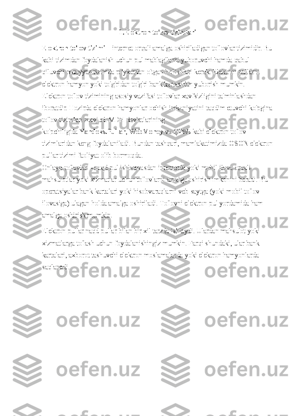 1.Elektron to’lov tizimlari
Elektron to'lov tizimi   – internet orqali amalga oshiriladigan to'lovlar tizimidir. Bu
kabi tizimdan foydalanish uchun pul mablag'larni yuboruvchi hamda qabul 
qiluvchi muayyan tizimda ro'yxatdan o'tgan bo'lishlari kerak. Elektron pullarni 
elektron hamyon yoki to'g'ridan to'g'ri bank kartasidan yuborish mumkin.
Elektron to'lov tizimining asosiy vazifasi to'lovlar xavfsizligini ta'minlashdan 
iboratdir. Hozirda elektron hamyonlar ochish imkoniyatini taqdim etuvchi ko'pgina
to'lov tizimlari mavjud. MDH davlatlarining 
ko'pchiligida   Yandeks.Pullar ,   WebMoney   va   QIWI   kabi elektron to'lov 
tizimlaridan keng foydalaniladi. Bundan tashqari, mamlakatimizda   OSON   elektron
pullar tizimi faoliyat olib bormoqda.
Onlayn-to'lovlar   – naqd pul ishlatmasdan internetda yoki mobil ilova orqali 
mahsulotlar yoki xizmatlar uchun to'lovlarni amalga oshirish imkonini beradi. Bu 
operatsiyalar bank kartalari yoki hisobvaraqlarni veb-saytga (yoki mobil to'lov 
ilovasiga) ulagan holda amalga oshiriladi.   To'lovni elektron pul yordamida ham 
amalga oshirish mumkin.
Elektron pullar naqd pullar bilan bir xil tarzda ishlaydi. Ulardan mahsulot yoki 
xizmatlarga to'lash uchun foydalanishingiz mumkin. Farqi shundaki, ular bank 
kartalari, axborot tashuvchi elektron moslamalarda yoki elektron hamyonlarda 
saqlanadi. 