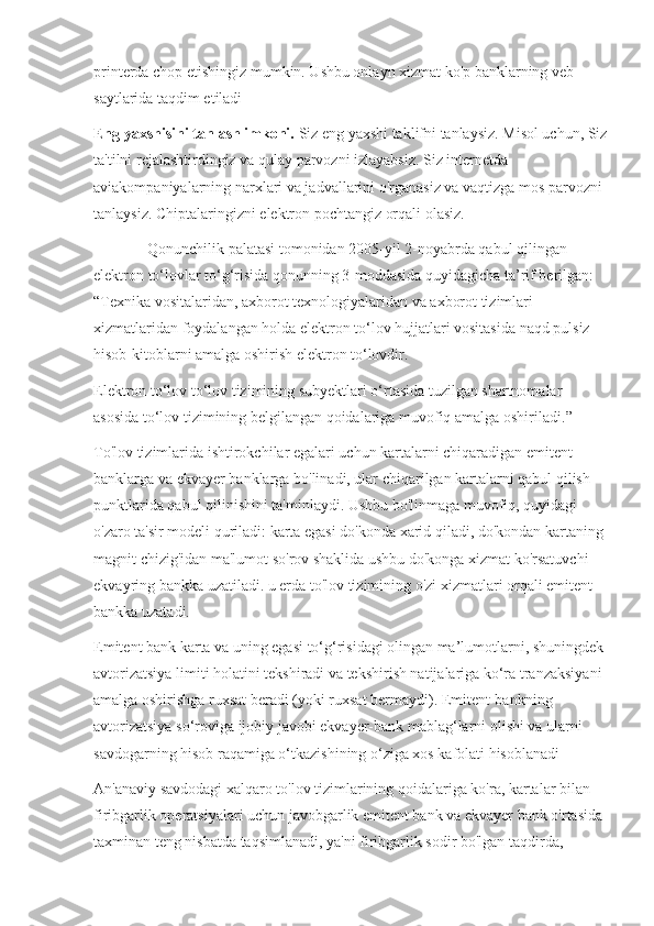 printerda chop etishingiz mumkin. Ushbu onlayn xizmat ko'p banklarning veb-
saytlarida taqdim etiladi
Eng yaxshisini tanlash imkoni.  Siz eng yaxshi taklifni tanlaysiz. Misol uchun, Siz
ta'tilni rejalashtirdingiz va qulay parvozni izlayabsiz. Siz internetda 
aviakompaniyalarning narxlari va jadvallarini o'rganasiz va vaqtizga mos parvozni 
tanlaysiz. Chiptalaringizni elektron pochtangiz orqali olasiz.
              Qonunchilik palatasi tomonidan 2005-yil 2-noyabrda qabul qilingan 
elektron to‘lovlar to‘g‘risida qonunning 3-moddasida quyidagicha ta’rif berilgan: 
“Texnika vositalaridan, axborot texnologiyalaridan va axborot tizimlari 
xizmatlaridan foydalangan holda elektron to‘lov hujjatlari vositasida naqd pulsiz 
hisob-kitoblarni amalga oshirish elektron to‘lovdir.
Elektron to‘lov to‘lov tizimining subyektlari o‘rtasida tuzilgan shartnomalar 
asosida to‘lov tizimining belgilangan qoidalariga muvofiq amalga oshiriladi. ”
To'lov tizimlarida ishtirokchilar egalari uchun kartalarni chiqaradigan emitent 
banklarga va ekvayer banklarga bo'linadi, ular chiqarilgan kartalarni qabul qilish 
punktlarida qabul qilinishini ta'minlaydi. Ushbu bo'linmaga muvofiq, quyidagi 
o'zaro ta'sir modeli quriladi: karta egasi do'konda xarid qiladi, do'kondan kartaning 
magnit chizig'idan ma'lumot so'rov shaklida ushbu do'konga xizmat ko'rsatuvchi 
ekvayring bankka uzatiladi. u erda to'lov tizimining o'zi xizmatlari orqali emitent 
bankka uzatadi.
Emitent bank karta va uning egasi to‘g‘risidagi olingan ma’lumotlarni, shuningdek
avtorizatsiya limiti holatini tekshiradi va tekshirish natijalariga ko‘ra tranzaksiyani 
amalga oshirishga ruxsat beradi (yoki ruxsat bermaydi). Emitent-bankning 
avtorizatsiya so‘roviga ijobiy javobi ekvayer-bank mablag‘larni olishi va ularni 
savdogarning hisob raqamiga o‘tkazishining o‘ziga xos kafolati hisoblanadi
An'anaviy savdodagi xalqaro to'lov tizimlarining qoidalariga ko'ra, kartalar bilan 
firibgarlik operatsiyalari uchun javobgarlik emitent bank va ekvayer bank o'rtasida 
taxminan teng nisbatda taqsimlanadi, ya'ni firibgarlik sodir bo'lgan taqdirda,  