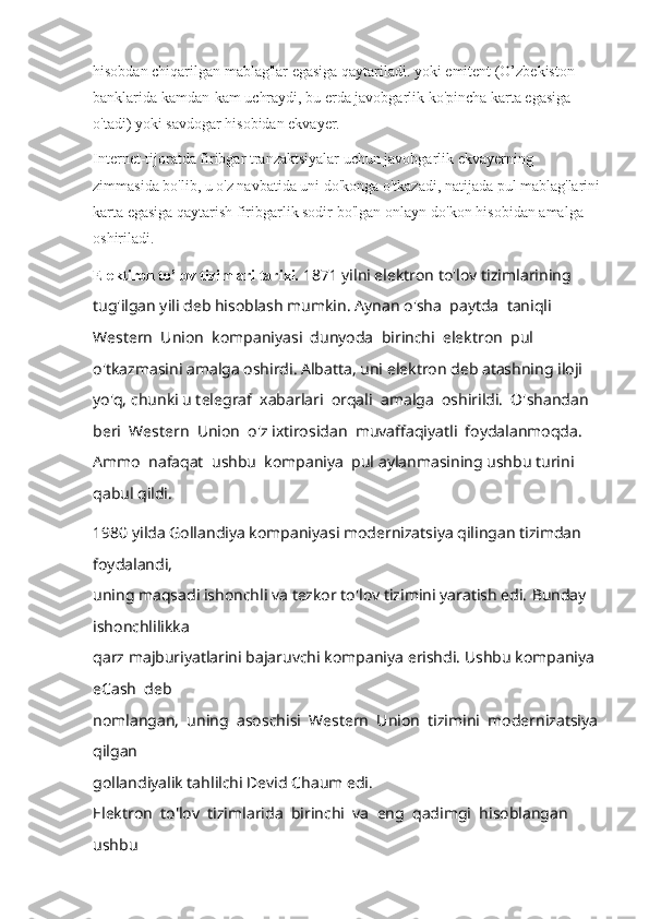 hisobdan chiqarilgan mablag'lar egasiga qaytariladi. yoki emitent (O’zbekiston 
banklarida kamdan-kam uchraydi, bu erda javobgarlik ko'pincha karta egasiga 
o'tadi) yoki savdogar hisobidan ekvayer. 
Internet-tijoratda firibgar tranzaktsiyalar uchun javobgarlik ekvayerning 
zimmasida bo'lib, u o'z navbatida uni do'konga o'tkazadi, natijada pul mablag'larini
karta egasiga qaytarish firibgarlik sodir bo'lgan onlayn-do'kon hisobidan amalga 
oshiriladi.
Elektiron to’lov tizimlari tarixi.  1871 yilni elektron to'lov tizimlarining 
tug'ilgan yili deb hisoblash mumkin.  Aynan o'sha  paytda  taniqli  
Western  Union  kompaniyasi  dunyoda  birinchi  elektron  pul 
o'tkazmasini amalga oshirdi. Albatta, uni elektron deb atashning iloji 
yo'q, chunki u telegraf  xabarlari  orqali  amalga  oshirildi.  O'shandan  
beri  Western  Union  o'z ixtirosidan  muvaffaqiyatli  foydalanmoqda.  
Ammo  nafaqat  ushbu  kompaniya  pul aylanmasining ushbu turini 
qabul qildi. 
1980 yilda Gollandiya kompaniyasi modernizatsiya qilingan tizimdan 
foydalandi, 
uning maqsadi ishonchli va tezkor to'lov tizimini yaratish edi.  Bunday 
ishonchlilikka 
qarz majburiyatlarini bajaruvchi kompaniya erishdi. Ushbu kompaniya 
eCash  deb 
nomlangan,  uning  asoschisi  Western  Union  tizimini  modernizatsiya 
qilgan 
gollandiyalik tahlilchi Devid Chaum edi.
Elektron    to'lov    tizimlarida    birinchi    va    eng    qadimgi    hisoblangan   
ushbu  