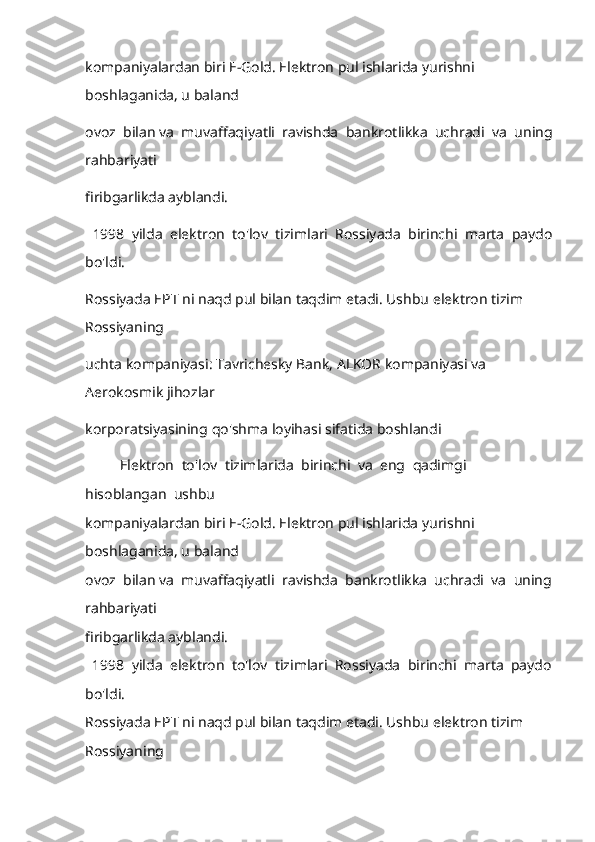 kompaniyalardan biri E-Gold. Elektron pul ishlarida yurishni 
boshlaganida, u baland 
ovoz    bilan va    muvaffaqiyatli    ravishda    bankrotlikka    uchradi    va    uning
rahbariyati 
firibgarlikda ayblandi. 
    1998    yilda    elektron    to'lov    tizimlari    Rossiyada    birinchi    marta    paydo
bo'ldi. 
Rossiyada EPT ni naqd pul bilan taqdim etadi. Ushbu elektron tizim 
Rossiyani ng 
uchta kompaniyasi: Tavrichesky Bank, ALKOR kompaniyasi va 
Aerokosmik jihozlar 
korporatsiyasining   qo ' shma   loyihasi   sifatida   boshlandi
     Elektron    to ' lov    tizimlarida    birinchi    va    eng    qadimgi   
hisoblangan    ushbu  
kompaniyalardan biri E-Gold. Elektron pul ishlarida yurishni 
boshlaganida, u baland 
ovoz  bilan va  muvaffaqiyatli  ravishda  bankrotlikka  uchradi  va  uning
rahbariyati 
firibgarlikda ayblandi. 
  1998  yilda  elektron  to'lov  tizimlari  Rossiyada  birinchi  marta  paydo
bo'ldi. 
Rossiyada EPT ni naqd pul bilan taqdim etadi. Ushbu elektron tizim 
Rossiyani ng  