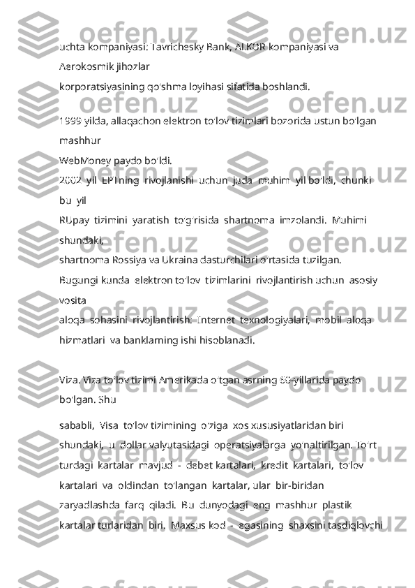 uchta kompaniyasi: Tavrichesky Bank, ALKOR kompaniyasi va 
Aerokosmik jihozlar 
korporatsiyasining qo'shma loyihasi sifatida boshlandi. 
 
1999 yilda, allaqachon elektron to'lov tizimlari bozorida ustun bo'lgan 
mashhur 
WebMoney paydo bo'ldi. 
2002  yil  EPTning  rivojlanishi  uchun  juda  muhim  yil bo'ldi,  chunki 
bu  yil 
RUpay  tizimini  yaratish  to'g'risida  shartnoma  imzolandi.  Muhimi  
shundaki, 
shartnoma Rossiya va Ukraina dasturchilari o'rtasida tuzilgan. 
Bugungi kunda  elektron to'lov  tizimlarini  rivojlantirish uchun  asosiy 
vosita 
aloqa  sohasini  rivojlantirish:  Internet  texnologiyalari,  mobil  aloqa  
hizmatlari  va banklarning ishi hisoblanadi.
Viza.  Viza to'lov tizimi Amerikada o'tgan asrning 60-yillarida paydo 
bo'lgan. Shu 
sababli,  Visa  to'lov tizimining  o'ziga  xos xususiyatlaridan biri  
shundaki,  u  dollar valyutasidagi  operatsiyalarga  yo'naltirilgan. To'rt  
turdagi  kartalar  mavjud  -  debet kartalari,  kredit  kartalari,  to'lov  
kartalari  va  oldindan  to'langan  kartalar, ular  bir-biridan  
zaryadlashda  farq  qiladi.  Bu  dunyodagi  eng  mashhur  plastik  
kartalar turlaridan  biri.  Maxsus kod  -  egasining  shaxsini tasdiqlovchi 