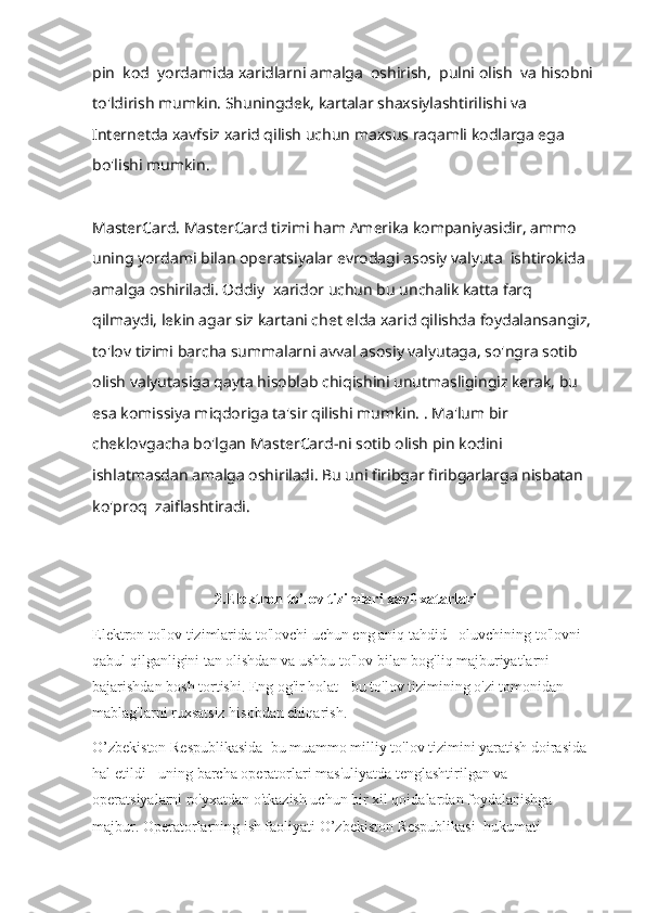 pin  kod  yordamida xaridlarni amalga  oshirish,  pulni olish  va hisobni 
to'ldirish mumkin. Shuningdek, kartalar shaxsiylashtirilishi va 
Internetda xavfsiz xarid qilish uchun maxsus raqamli kodlarga ega 
bo'lishi mumkin. 
MasterCard.   MasterCard tizimi ham Amerika kompaniyasidir, ammo 
uning yordami bilan operatsiyalar evrodagi asosiy valyuta  ishtirokida 
amalga oshiriladi. Oddiy  xaridor uchun bu unchalik katta farq 
qilmaydi, lekin agar siz kartani chet elda xarid qilishda foydalansangiz, 
to'lov tizimi barcha summalarni avval asosiy valyutaga, so'ngra sotib 
olish valyutasiga qayta hisoblab chiqishini unutmasligingiz kerak, bu 
esa komissiya miqdoriga ta'sir qilishi mumkin. . Ma'lum bir 
cheklovgacha bo'lgan MasterCard-ni sotib olish pin kodini 
ishlatmasdan amalga oshiriladi. Bu uni firibgar firibgarlarga nisbatan 
ko'proq  zaiflashtiradi.  
2.Elektron to’lov tizimlari xavf-xatarlari
Elektron to'lov tizimlarida to'lovchi uchun eng aniq tahdid - oluvchining to'lovni 
qabul qilganligini tan olishdan va ushbu to'lov bilan bog'liq majburiyatlarni 
bajarishdan bosh tortishi. Eng og'ir holat - bu to'lov tizimining o'zi tomonidan 
mablag'larni ruxsatsiz hisobdan chiqarish.
O’zbekiston Respublikasida  bu muammo milliy to'lov tizimini yaratish doirasida 
hal etildi - uning barcha operatorlari mas'uliyatda tenglashtirilgan va 
operatsiyalarni ro'yxatdan o'tkazish uchun bir xil qoidalardan foydalanishga 
majbur. Operatorlarning  ish faoliyati   O’zbekiston Respublikasi   hukumati  