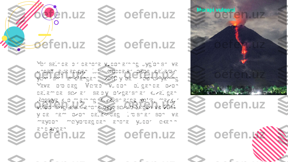 Yer  sathida  bir  qancha  vuqonlarning  uyg‘onishi  va 
undan  ajraladigan  turli  moddalar  ozon  qatlamini 
yemirishi  aniqlangan.  2010-yilda  Indoneziyaning 
Yava  orolidagi  Merapi  vulqoni  otilganida  ozon 
qatlamida  sezilarli  salbiy  o ‘ zgarishlar  kuzatilgan. 
Rossiyalik  olimlarning  kuzatishlariga  ko ‘ ra,  mazkur 
vulqonning  ta’siri  ancha  payt  sezilib  turgan  va  2011-
yilda  ham  ozon  qatlamidagi  tirqishlar  soni  va 
maydoni  me’yordagidan  ancha  yuqori  ekanini 
aniqlangan.  Merapi vulqoni 