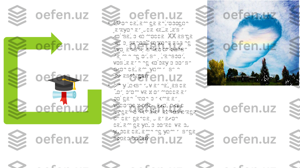 •
Ozon qatlamiga antropogen 
jarayonlar juda katta ta’sir 
ko‘rsatib kelmoqda. XX asrga 
kelib, sanoat korxonalarining 
rivojlanishi, ishlab chiqarish 
hajmining ortishi, transport 
vositalarining ko‘payib borishi 
ozon qatlami yemirilishini 
tezlashtirgan.
•
Ilmiy tekshiruvlar natijasida  
ftor, brom va xlor moddalari 
bo‘lgan freon birikmalari, 
vodorod xloridi, azot oksidi 
singari birikmalari atmosferaga 
chiqarilganda, ular azon 
qatlamiga yetib boradi va bu 
yupqa qatlamning yemirilishga 
sabab bo‘ladi. 