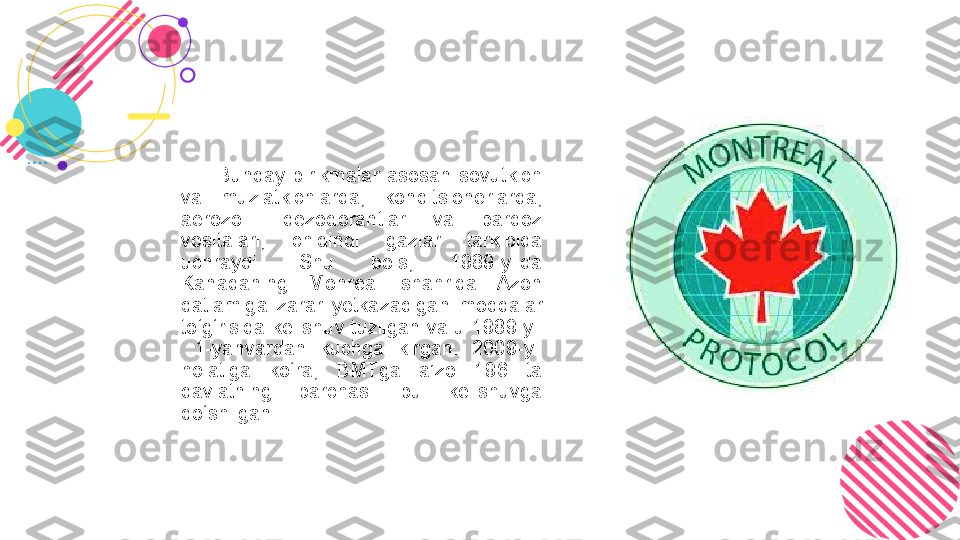           Bunday  birikmalar  asosan  sovutkich 
va  muzlatkichlarda,  konditsionerlarda, 
aerozolli  dezodorantlar  va  pardoz 
vositalari,  chiqindi  gazlar  tarkibida 
uchraydi.  Shu  bois,  1989-yilda 
Kanadaning  Monreal  shahrida  Azon 
qatlamiga  zarar  yetkazadigan  moddalar 
to‘g‘risida kelishuv  tuzilgan  va u 1989-yil 
  1-yanvardan  kuchga  kirgan.  2009-yil 
holatiga  ko‘ra,  BMTga  a’zo  196  ta 
davlatning  barchasi  bu  kelishuvga 
qo‘shilgan.  