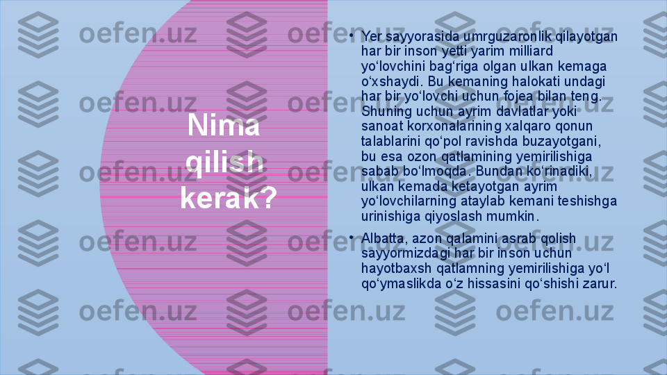 Nima 
qilish 
kerak? •
Yer sayyorasida umrguzaronlik qilayotgan 
har bir inson yetti yarim milliard 
yo‘lovchini bag‘riga olgan ulkan kemaga 
o‘xshaydi. Bu kemaning halokati undagi 
har bir yo‘lovchi uchun fojea bilan teng. 
Shuning uchun ayrim davlatlar yoki 
sanoat korxonalarining xalqaro qonun 
talablarini qo‘pol ravishda buzayotgani, 
bu esa ozon qatlamining yemirilishiga 
sabab bo‘lmoqda. Bundan ko‘rinadiki, 
ulkan kemada ketayotgan ayrim  
yo‘lovchilarning ataylab kemani teshishga 
urinishiga qiyoslash mumkin. 
•
Albatta, azon qalamini asrab qolish 
sayyormizdagi har bir inson uchun  
hayotbaxsh qatlamning yemirilishiga yo‘l 
qo‘ymaslikda o‘z hissasini qo‘shishi zarur. 
   