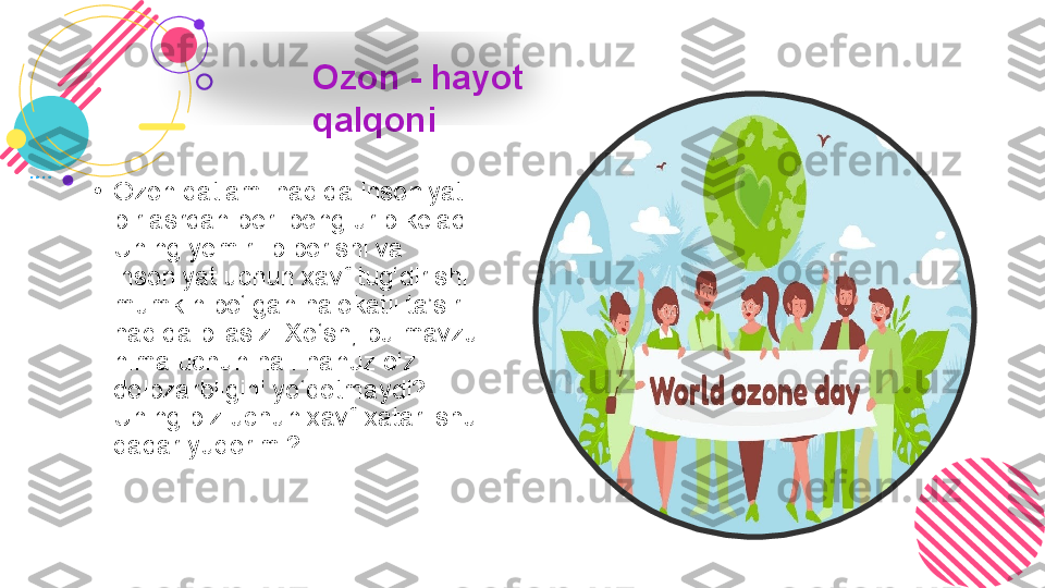 •
Ozon qatlami haqida insoniyat 
bir asrdan beri bong urib keladi. 
Uning yemirilib borishi va 
insoniyat uchun xavf tug‘dirishi 
mumkin bo‘lgan halokatli ta’siri 
haqida bilasiz. Xo‘sh, bu mavzu 
nima uchun hali-hanuz o‘z 
dolbzarbligini yo‘qotmaydi? 
Uning biz uchun xavf-xatari shu 
qadar yuqorimi? Ozon - hayot 
qalqoni  