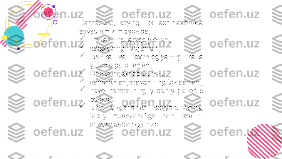 Darhaqiqat,  keyingi  ikki  asr  davomida 
sayyoramiz miqyosida,

ilm-fanning taraqqiy etishi;

sanoatning rivojlanishi;

texnika  va  texnologiyaning  katta 
yutuqlarga erishishi;

Orol dengizining qurishi;

sahrolanish jarayonining tezlashishi;

havo  haroratining  yildan-yilga  ortib 
borishi;

iqlim  o‘zgarishlari  sayyoramizning 
tabiiy  muvozanatiga  ham  ta’sirini 
o‘tkazmasdan qolmadi.  