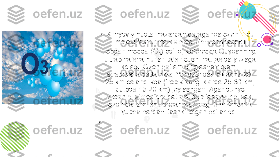 •
Kimyoviy nuqtai nazardan qaraganda ozon  –  bu 
molekulasi uchta kislorod atomidan tashkil 
topgan modda  ( O
3 )  bo ‘ lib ,  kislorodga Quyoshning 
ultrabinafsha nurlari ta ’ sir etishi natijasida yuzaga 
keladi .  Ozon qatlamining asosiy qismi , 
stratosfera qatlamida ,  Yer sathidan o ‘ rtacha  20-
25  km balandlikda  ( tropik kengliklarda  25-30  km , 
qutbda  15-20  km )  joylashgan .  Agar dunyo 
okeanini atmosfera qatlami deb tasavvur qilsak , 
ozon qatlami shu okean sathidagi  3  millimetrlik 
yupqa pardani tashkil etgan bo ‘ lar edi .
•
  