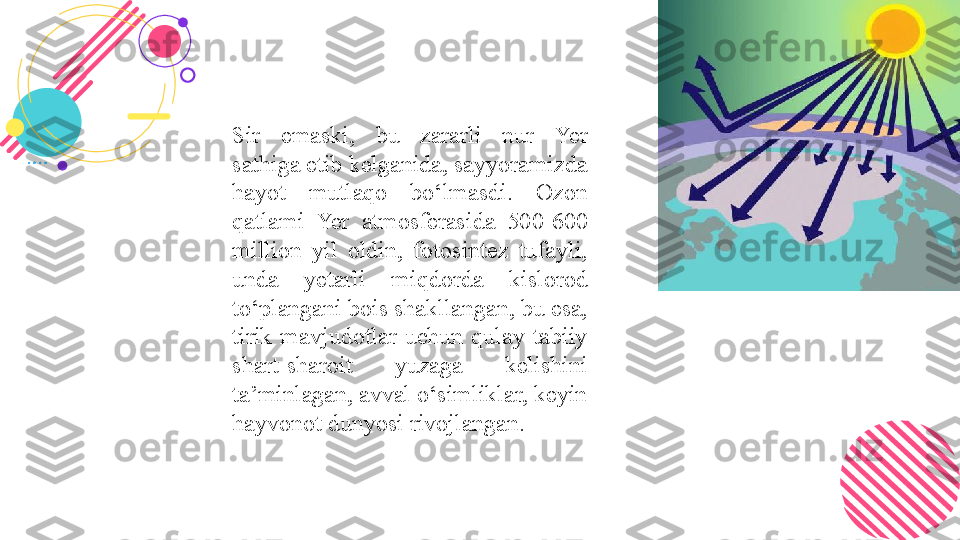 Sir  emaski,  bu  zararli  nur  Yer 
sathiga etib kelganida, sayyoramizda 
hayot  mutlaqo  bo‘lmasdi.  Ozon 
qatlami  Yer  atmosferasida  500-600 
million  yil  oldin,  fotosintez  tufayli, 
unda  yetarli  miqdorda  kislorod 
to‘plangani bois shakllangan, bu esa, 
tirik  mavjudotlar  uchun  qulay  tabiiy 
shart-sharoit  yuzaga  kelishini 
ta’minlagan, avval o‘simliklar, keyin 
hayvonot dunyosi rivojlangan.  