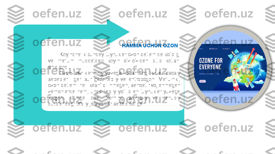         Keyinchalik bunday tuynuklar ozon qatlamida ko‘pligi 
va  ma’lum  muddatdan  keyin  o‘z-o‘zidan  bitib  ketishi 
aniqlandi. 
            Ozon  teshiklarining  yuzaga  kelishining  ikki  xil  asosiy 
sabablari  ilgari  surilgan:  tabiiy  va  antropogen.  Ma’lumki, 
ozon  qatlami  hali kashf  qilinmagan,  sanoat  rivojlanmagan 
zamonlarda  ham,  unda  tabiiy  yo‘l  bilan  tuynuklar  yuzaga 
kelgan.  Bunga  esa,  Yerning  shimoliy  va  janubiy 
qutblaridagi tabiiy jarayonlar sabab bo‘lgan.  HAMMA UCHUN OZON 