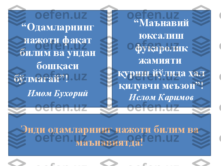 “ Одамларнинг 
нажоти фақат 
билим ва ундан 
бошқаси 
бўлмагай”!             
           
Имом Бухорий“ Одамларнинг 
нажоти фақат 
билим ва ундан 
бошқаси 
бўлмагай”!                         
Имом Бухорий “ Маънавий 
юксалиш 
фу қ аролик 
жамияти 
қ уриш й ў лида  ҳ ал 
қ илувчи меъзон ” !
Ислом Каримов
Энди одамларнинг нажоти билим ва 
маънавиятда! 