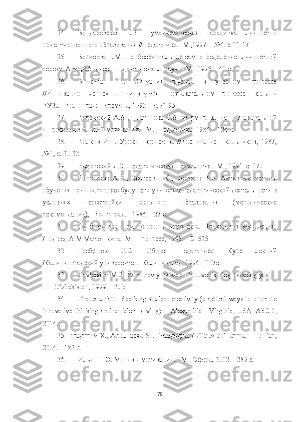 24. Бондаревская   Е.В.   Гуманистическая   парадигма   личностно
ориентированного образования //Педагогика. -М.,1997. - №4. с.11-17
25. Борисова   Е.М.   Профессиональное   самоопределение:   личностной
асрект: Автореф. дисс. …  докт. психол. наук. - М.: 1995. - 41 с. 
26. Бочкина   Н.В.   Ситуация   выбора   в   учебном   процессе
//Инновационные   технологии   в   учебно-познавательном   процессе   школы   и
ВУЗа. -Волгоград: Перемена, 1993. - с.90-95.
27. Вербиский   А.А.,   Платонова   Т.А.   Формирование   познавательной
и профессиональной мотивации. - М.: Педагогика. 1986. - 124 с.
28. Волков   И.П.   Уроки   творчества   //Воспитание   школьников,   1987,
№1, с. 20-23.
29. Выготский Л.С. Педагогическая психология. -М., 1991. с. 170
30. Виршиков   А.Н.,   Сергеев   Н.К.,   Сериков   В.В.   Активные   методы
обучения при подготовке будущего учителя к педагогической деятельности в
условиях   перестройки   народного   образования   (методические
рекомендации).- Волгоград. - 1986. - 27 с.
31. Гилфорд   Дж.   Три     стороны   интелекта.   Психология   мышления.
/под ред.А.М.Матюшкина.-М.: Прогресс, 1965. - С. 525.
32. Гребенюк   О.С.   Общая   педагогика:   Курс   лекций
/Калининградский университет. -Калининград, 1996.- 107с.
33. Dаvlеtshin М.G. Zаmоnаviy mаktаb о‘qituvсhisining рsixоlоgiyаsi. -
T.:  O‘zbеkistоn, 1999. - 30 b.
34. Drареаu Pаtti. Sраrking studеnt сrеаtivity (рrасtiсаl wаys tо рrоmоtе
innоvаtivе   thinking   аnd   рrоblеm   sоving).   -   Аlеxаndriа   -   Virginiа,   USА:   АSCD,
2014. 
35. Ibrаgimоv X., Аbdullаеvа Sh. Pеdаgоgikа / O‘quv qо‘llаnmа. - T.: Fаn,
2004. - 182 b.
36. Ильин  Н.Э. Мотив и мотивации. - М.: Сфера, 2002. - 289 с.
75 