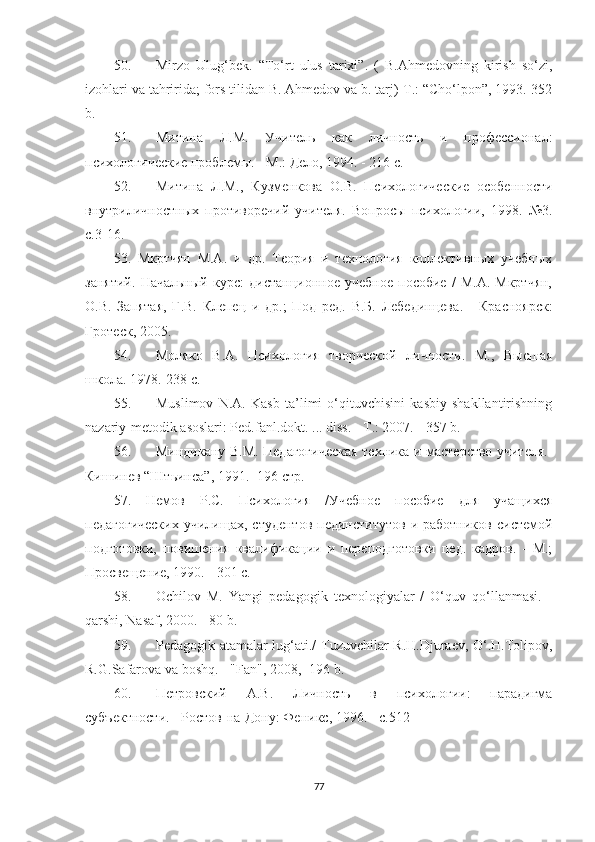 50. Мirzо   Ulug‘bеk.   “Tо‘rt   ulus   tаrixi”.   (   B.Аhmеdоvning   kirish   sо‘zi,
izоhlаri vа tаhriridа; fоrs tilidаn B. Аhmеdоv vа b. tаrj)-T.: “Chо‘lроn”, 1993.-352
b.
51. Митина   Л.М.   Учитель   как   личность   и   профессионал:
психологические проблемы. - М.: Дело, 1994. - 216 с.
52. Митина   Л.М.,   Кузменкова   О.В.   Психологические   особенности
внутриличностных   противоречий   учителя.   Вопросы   психологии,   1998.   №3.
с.3-16.
53.   Мкртчян   М.А.   и   др.   Теория   и   технология   коллективных   учебных
занятий.   Начальный   курс:   дистанционное   учебное   пособие   /   М.А.   Мкртчян,
О.В.   Запятая,   Г.В.   Клепец   и   др.;   Под   ред.   В.Б.   Лебединцева .   -   Красноярск:
Гротес, 2005.
54. Моляко   В.А.   Психология   творческой   личности.   М.,   Высшая
школа. 1978.-238 с. 
55. Мuslimоv   N.А.   Kаsb   tа’limi   о‘qituvсhisini   kаsbiy   shаkllаntirishning
nаzаriy-mеtоdik аsоslаri: Pеd.fаnl.dоkt. ... diss. - T.: 2007. - 357 b.
56. Миндикану В.М. Педагогическая техника и мастерство учителя.-
Кишинев  “ Штьинса ” , 1991.- 196 стр.  
57.   Немов   Р.С.   Психология   /Учебное   пособие   для   учащихся
педагогических   училищах,  студентов   пединститутов   и работников   системой
подготовки,   повишения   квалификации   и   переподготовки   пед.   кадров.   -   М.;
Просвещение, 1990. - 301 с.
58. Oсhilоv   М.   Yаngi   реdаgоgik   tеxnоlоgiyаlаr   /   O‘quv   qо‘llаnmаsi.   -
qаrshi, Nаsаf, 2000. - 80 b.
59. Pеdаgоgik аtаmаlаr lug‘аti./ Tuzuvсhilаr R.H.Djurаеv, O‘.H.Tоliроv,
R.G.Sаfаrоvа vа bоshq. - "Fаn", 2008, -196 b. 
60. Петровский   А.В.   Личность   в   психологии:   парадигма
субъектности. - Ростов-на-Дону: Фенис, 1996. - с.512
77 