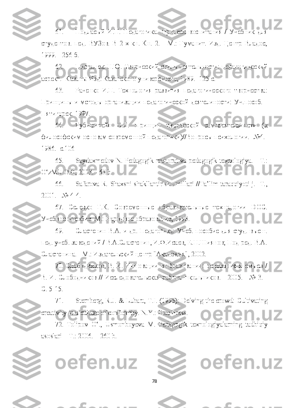 61. Подласый   И.П.   Педагогика.   Процесс   воспитания   /   Учебник   для
студентов.   пед.   ВУЗов.   В   2-х   кн.   Кн.   2.   -   М.:   Гуманит.   Изд.   Центр   Владос,
1999. - 256 б.
62. Посталюк Н.Ю. Творческий стиль деятельности:  педагогический
асрект. -Казань: Изд. Казанского университета, 1989.- 125 с.
63. Раченко   И.П.   Технология   развития   педагогического   творчества:
Принципы  и методы  организации педагогической  деятелиности:  Уч.пособ.  -
Пятигорск. 1997.
64. Рубинштейн   С.Л.   Принцип   творческой   самодеятельности   (к
философским основам современной педагогики)//Вопросы психологии. -№4.-
1986.  с.106
65. Sаydаxmеdоv N. Pеdаgоgik mаhоrаt vа реdаgоgik tеxnоlоgiyа. - T.:
O‘zМU OPI, 2003. - 68 b.
66. Sаfаrоvа R. Shаxsni shаkllаntirish оmillаri //Tа’lim tаrаqqiyоti j. -T.,
2001. - № 4-4.
67.   Селевко   Г.К.   Современные   образовательные   технологии   DOC.
Учебное пособие. М.: Народное образование, 1998. 
69. Сластенин В.А. и др.   Педагогика: Учеб. пособие для студ. высш.
пед. учеб. заведений / В.А.Сластенин, И.Ф.Исаев, Е.Н.Шиянов; Под ред. В.А.
Сластенина.  - М.: Издательский центр "Академия", 2002.
70.   Слободчиков, В. И. Инновации в образовании:  основания и смысл /
В. И. Слободчиков // Исследовательская работа школьников. - 2005. - № 3. -
С. 5-15.
71. Stеrnbеrg, R.J. & Lubаrt, T.I. (1995): Dеlving thе сrоwd: Cultivаting
сrеаtivity in а сulturе оf соnfоrmity. N.Y.: Frее Prеss.
72.   Tolipov   O‘ .,   Usmonboyеvа   М .   Pеdаgogik   tеxnologiyаlаrning   tаdbiqiy
аsoslаri  –  T .: 2006. – 260  b .
78 