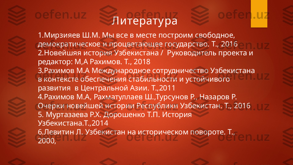 Ли терату ра 
 
1.Мирзияев Ш.М. Мы все в месте построим свободное, 
демократическое и процветающее государство. Т., 2016 
2.Новейшяя история Узбекистана /  Руководитель проекта и 
редактор: М,А Рахимов. Т., 2018  
3.Рахимов М.А Международное сотрудничество Узбекистана 
в контексте обеспечения стабильности и устойчивого 
развития  в Центральной Азии. Т.,2011
4.Рахимов М.А, Рахматуллаев Ш.,Турсунов Р., Назаров Р. 
Очерки новейшей истории Республики Узбекистан. Т., 2016 
5. Муртазаева Р.Х. Дорошенко Т.П. История 
Узбекистана.Т.,2014
6.Левитин Л. Узбекистан на историческом повороте. Т., 
2000,    