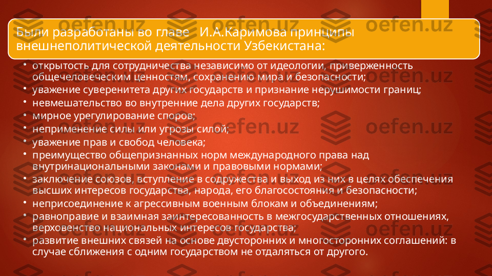 Были разработаны во главе   И.А.Каримова принципы 
внешнеполитической деятельности Узбекистана:  
•
открытость для сотрудничества независимо от идео логии, приверженность 
общечеловеческим ценностям, со	
 хранению мира и безопасности;
•
уважение суверенитета других государств и призна	
 ние нерушимости границ;
•
невмешательство во внутренние дела других госу	
 дарств;
•
мирное урегулирование споров;
•
неприменение силы или угрозы силой;
•
уважение прав и свобод человека;
•
преимущество общепризнанных норм международ	
 ного права над 
внутринациональными законами и право	
 выми нормами;
•
заключение союзов, вступление в содружества и вы	
 ход из них в целях обеспечения 
высших интересов госу	
 дарства, народа, его благосостояния и безопасности;
•
неприсоединение к агрессивным военным блокам и объединениям;
•
равноправие и взаимная заинтересованность в меж	
 государственных отношениях, 
верховенство нацио	
 нальных интересов государства;
•
развитие внешних связей на основе двусторонних и многосторонних соглашений: в 
случае сближения с од	
 ним государством не отдаляться от другого.   