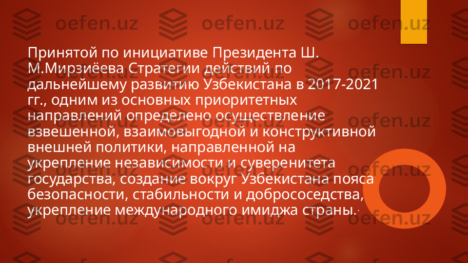 Принятой по инициативе Президента Ш. 
М.Мирзиёева Стратегии действий по 
дальнейшему развитию Узбекистана в 2017-2021 
гг., одним из основных приоритетных 
направлений определено осуществле ние 
взвешенной, взаимовыгодной и конструктивной 
внешней политики, направленной на 
укрепление независимости и сувере	
 нитета 
государства, создание вокруг Узбекистана пояса 
безопас	
 ности, стабильности и добрососедства, 
укрепление международного имиджа страны. .   