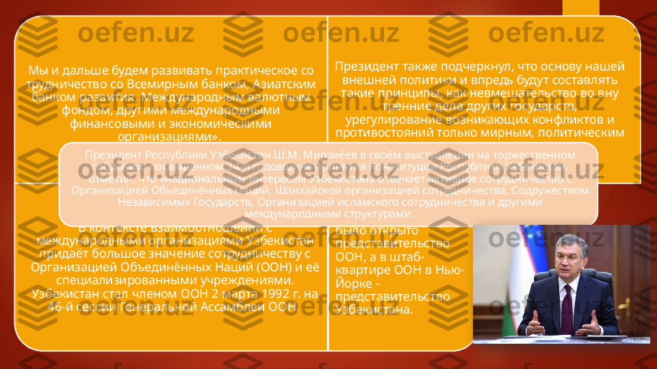 Мы и дальше будем развивать практическое со 
трудничество со Всемирным банком, Азиатским 
банком развития, Международным валютным 
фондом, другими международными 
финансовыми и экономическими 
организациями».  Президент также подчеркнул, что основу нашей 
внешней политики и впредь будут составлять 
такие принципы, как невмешательство во вну	
 
тренние дела других государств, 
урегулирование возникающих конфликтов и 
противостояний только мирным, политическим 
В контексте взаимоотношений с 
международными организаци	
 ями Узбекистан 
придаёт большое значение сотрудничеству с 
Ор	
 ганизацией Объединённых Наций (ООН) и её 
специализирован	
 ными учреждениями. 
Узбекистан стал членом ООН 2 марта 1992 г. на 
46-й сессии Генеральной Ассамблеи ООН.  В Ташкенте  в 1993  
было открыто 
представительство 
ООН, а в штаб-
квартире ООН в Нью-
Йорке - 
представительство 
Узбекистана.Президент Ре
 спублики Узбекистан Ш.М. Мирзиёев в своём выступлении на торжественном 
собрании, посвящённом 24-й годовщине принятия Конституции Республики Узбекистан, 
отметил, что «националь	
 ным интересам Узбекистана отвечает активное сотрудничество с 
Организацией Объединённых Наций, Шанхайской организацией сотрудничества, Содружеством 
Независимых Государств, Органи	
 зацией исламского сотрудничества и другими 
международными структурами.     