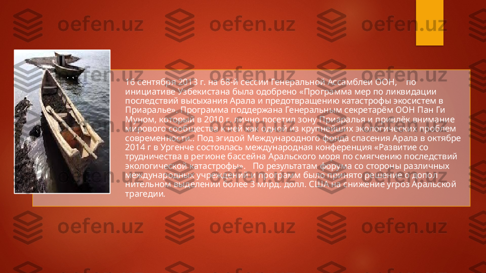 16 сентября 2013 г. на 68-й сессии Генеральной Ассамблеи ООН,    по 
инициативе Узбекистана была одобрено «Про грамма мер по ликвидации 
последствий высыхания Арала и пре	
 дотвращению катастрофы экосистем в 
Приаралье». Программа поддержана Генеральным секретарём ООН Пан Ги 
Муном, кото	
 рый в 2010 г. лично посетил зону Приаралья и привлёк внимание 
мирового сообщества к ней как одной из крупнейших экологиче	
 ских проблем 
современности.. Под эгидой Международного фонда спасения Арала в октябре 
2014 г в Ургенче состоялась международная конференция «Развитие со	
 
трудничества в регионе бассейна Аральского моря по смягчению последствий 
экологической катастрофы».   По результатам форума со стороны различных 
междуна	
 родных учреждений и программ было принято решение о допол	 
нительном выделении более 3 млрд. долл. США на снижение угроз Аральской 
трагедии .    