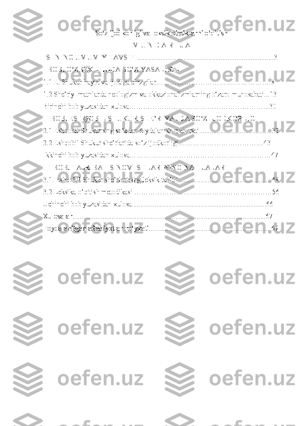 So‘z ijodkorligi va leksik birliklarni o‘qitish
M U N D A R I J A
ISHNING UMUMIY TAVSIFI .............................................................................3
I BOB. O‘ZBEK TILIDA SO‘Z YASALISHI
1.1 E. Shukur hayot va ijodiga chizgilar………………………………………….8
1.2 She’riy  matnlarda neologizm va okkazionalizmlarning o‘zaro munosabati...13
Birinchi bob yuzasidan xulosa…………………………………………………...30
II BOB. ESHQOBIL SHUKUR SHE’RIYATDA SO‘Z IJODKORLIGI
2.1 Eshqobil Shukurning so‘zdan foydalanish mahorati.........................................32
2.2 Eshqobil Shukur she’rlarida so‘z ijodkorligi……………………………....43
Ikkinchi bob yuzasidan xulosa……………………………………………………47
III BOB. TAJRIBA – SINOV ISHLARINING NATIJALARI 
3.1. Eshqobil Shukur she’rlarining leksik tahlili.....................................................48
3.2 Leksika o‘qitish metodikasi ……………………………………………..……56
Uchinchi bob yuzasidan xulosa............................................................................66
Xulosalar .............................................................................................................67  
Foydalanilgan adabiyotlar ro‘yxati .....................................................................69
  