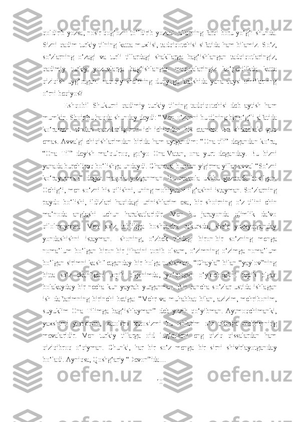 qoldirib yozsa, nosir qog‘ozni t о ‘ldirib yozadi. Ularning farqi boru y о ‘g‘i shunda.
Sizni qadim  turkiy tilning katta muxlisi, tadqiqotchisi  sifatida ham bilamiz. S о ‘z,
s о ‘zlarning   о ‘zagi   va   turli   tillardagi   shakllarga   bag‘ishlangan   tadqiqotlaringiz,
qadimiy   turkiy   yozuvlarga   bag‘ishlangan   maqolalaringiz   k о ‘pchilikda   katta
qiziqish   uyg‘otgan.   Haqiqiy   she’rning   dunyoga   kelishida   yana   qaysi   omillarning
о ‘rni beqiyos?
  Eshqobil   Shukurni   qadimiy   turkiy   tilning   tadqiqotchisi   deb   aytish   ham
mumkin. Shoir bu haqda shunday deydi: “Men  о ‘zimni bu tilning bir  о ‘g‘li sifatida
k о ‘raman.   Undan   qarzdorligimni   ich-ichimdan   his   etaman.   Bu   shunchaki   gap
emas. Avvalgi chiqishlarimdan birida ham aytgandim: “Ona tili” degandan k о ‘ra,
“Ona   Til”   deyish   ma’qulroq,   g о ‘yo   Ona-Vatan,   ona   yurt   deganday.   Bu   bizni
yanada burchliroq b о ‘lishga undaydi. Chamasi bundan yigirma yillar avval “S о ‘zni
k о ‘rayapman”   degan   maqola   yozganman.   Bu   maqola   ushbu   gazetada   bosilgan.
Ochig‘i, men s о ‘zni his qilishni, uning mohiyatini ilg‘ashni istayman. S о ‘zlarning
paydo   b о ‘lishi,   ildizlari   haqidagi   urinishlarim   esa,   bir   shoirning   о ‘z   tilini   chin
ma’noda   anglashi   uchun   harakatlaridir.   Men   bu   jarayonda   olimlik   da’vo
qilolmayman.   Men   s о ‘z   tahliliga   boshqacha   rakursda,   she’r   yozayotganday
yondashishni   istayman.   Ishoning,   о ‘zbek   tilidagi   biron-bir   s о ‘zning   menga
noma’lum   b о ‘lgan   biron-bir   jihatini   topib   olsam,   о ‘zimning   о ‘zimga   noma’lum
b о ‘lgan  sirimni  kashf  etganday   bir  holga  tushaman.  “Chayla”  bilan  “yaylov”ning
bitta   s о ‘z   ekanligini   topib   olganimda,   y о ‘qotgan   о ‘yinchog‘ini   topib   olgan
bolakayday   bir   necha   kun   yayrab   yurganman.   Bir   qancha   s о ‘zlar   ustida   ishlagan
ish   daftarimning   birinchi   betiga:   “Mehr   va   muhabbat   bilan,   azizim,   mehribonim,
suyuklim   Ona   Tilimga   bag‘ishlayman”   deb   yozib   q о ‘yibman.   Aytmoqchimanki,
yaxshimi   yomonmi,   xatolimi   xatosizmi   bu   ishlarim   о ‘z   tilimga   mehrimning
mevalaridir.   Men   turkiy   tillarga   oid   lug‘atlarni   eng   qiziq   qissalardan   ham
qiziqibroq   о ‘qiyman.   Chunki,   har   bir   s о ‘z   menga   bir   sirni   shivirlayotganday
b о ‘ladi. Ayniqsa, Qoshg‘ariy “Devon”ida…
10 