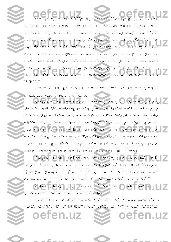 She’riyatda,   umuman   adabiyotda,   mezon   deb   hisoblaydigan,   о ‘zingiz   amal
qiladigan   tabarruk   tamoyil   nimadan   iborat?   Shunday   mezon   bormikan   asli?
Tuproqning   eng   katta   hikmati   shundaki,   unda   har   qanday   urug‘   unadi,   о ‘sadi,
kamol   topadi.   Adabiyot   ham   shunga   о ‘xshaydi.   Unda   ham   eng   g о ‘zal   fikrlar   va
tuyg‘ularning   unib   о ‘sishini   k о ‘rasiz.   О ‘tgan   asrdagi   materialistlarning   eng   katta
xatosi   ular   insondan   hayvonni   izladilar.   Bu   bor   gap.   Haqiqiy   adabiyot   esa,
maxluqdan malakni izlaydi. Hatto ichi zulmat odamning tiynatidan ham nur topadi
yoxud   unga   nur   olib   kiradi.   Rumiy,   Navoiy,   Gyote,   Tolstoy…   Bu   zotlarning
hammasi   shu   maqsadda   adabiyot   yaratganlar.   Insonni   insonday   k о ‘rishni
istaganlar.
Umumlashuv va globallashuv  davri qalbni qotirib tashlaydi, bunday paytda
albatta adabiyot oldinga chiqishi kerak. 
Shunday qadriyatlarimiz borki, ular bilan yuzma-yuz kelganingda, yuraging
zirqirab   ketadi.   Millatimizning   shunday   yorqin   xusuiyatlari   borki,   ularni   bugungi
globalizatsiya   t о ‘fonlaridan   asrab   qolish   va   millat   bolalari   ruhiga   singdirish
adabiyotimizning   bugungi   kunining   vazifasidir.   Bizda   milliy   tarbiyaning   zamini
juda   pishiq.   Bu   xalqning   katta   dostonlaridan   tortib,   eng   kichik   matal   va
topishmoqlarigacha qalb tarbiyasi, fikr tarbiyasi, kerak b о ‘lsa, jism tarbiyasigacha
о ‘zida   aks   ettirgan.   Shularni   qayta   ijodiy   ishlashimiz   kerak.   Bunday   asos   va
manbani hamma xalqlarda ham bu darajada mukammal deb b о ‘lmaydi.
Dunyoda   til   va     adabiyotidagi   umumlashuv,   globallashuv   k о ‘p   qaltis
jarayon.   Shuning   uchun   yosh   ijodkorlarimiz   ehtiyot   b о ‘lishlari   kerak.   Navoiylar,
Qodiriylar   yaratgan   bog‘ga   bilib-bilmay   har   xil   chirmovuqlar-u,   zaharli
zamburug‘larni olib kirmasinlar. “Bu b о ‘ston sahnida gul k о ‘p, chaman k о ‘p” 
  Shoirning   so‘zga,   tilga   munosabati   haqida   zamondoshlari,   uni   tanigan
ijodkorlarning fikri ham muhim ahamiyatga ega.
Iqtidorli shoirimiz Eshqobil Shukur she’riyatini  ko‘p yillardan buyon o‘qib,
kuzatib kelaman. Har qanday yasamalikdan, har qanday fikrbozlikdan, har qanday
11 