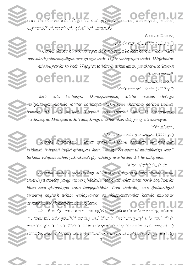 soxta   ohanglardan   xoli   bo‘lgan   bu   she’riyatda   dilkashlikni,   samimiyatni,   mehrni,
kuyinchaklikni, teranlikni, go‘zallikni uchratasiz.
Abdulla Oripov,
O‘zbekiston xalq shoiri (2013-yil)
Eshqobil Shukur o‘zbek she’riyatida o‘z o‘rniga,boshqa hech bir shoir bilan
adashtirib yubormaydigan ovozga ega shoir. U fikr va hayajon shoiri. U tajribalar
qilishni yaxshi ko‘radi. U qog‘oz to‘ldirish uchun emas, yuraklarni to‘ldirish
uchun   yozadi.
Xurshid Davron,
O‘zbekiston xalq shoiri (2013-yil)
She’r   so‘zi   bo‘lmaydi.   Demoqchimanki,   so‘zlar   orasida   she’rga
mo‘ljallangan   alohida   so‘zlar   bo‘lmaydi.   Lekin   chin   shoirning   qo‘liga   tushsa,
hamma   so‘z   she’r   bo‘ladi.   Eshqobil   juda   xalqchil   shoir.   U   boshqalarga
o‘xshamaydi. Men qidirib ko‘rdim, kimga o‘xshar ekan deb, yo‘q, o‘xshamaydi.
Erkin A’zam,
O‘zbekiston xalq yozuvchisi. (2003 yil)
Eshqobil   Shukurning   “Hamal   ayvoni”   kitobini   varaqlab,   bir   xulosaga
keldimki,  Eshqobil   taqlid qilmagan  shoir.  Uning  “Nasoyim  ul  muhabbatga  sayr”
turkumi xalqimiz uchun yuksak ma’rifiy ruhdagi asarlardan deb hisoblayman. 
Mirzo Kenjabek, shoir
Eshqobil Shukur o‘zbek tilidagi so‘zlarni qo‘llabgina qolmay ularning kelib
chiqish-yu qanday yangi ma’no ifodalashi, qaysi ma’nolar bilan borib bog‘lanishi
bilan   ham   qiziqadigan   erkin   tadqiqotchidir.   Endi   shoirning   so‘z   ijodkorligini
teranroq   anglash   uchun   neologizmlar   va   okkozianalizmlar   haqida   muxtasar
tushuncha berish maqsadga muvofiqdir.
1.2.   She’riy   matnlarda   neologizm   va   okkazionalizmlarning   o‘zaro
munosabati.   So‘z yasalishi  qanday usul  bilan bo‘lsa ham, yangi  so‘z hosil  qilish
mumkinligini ko‘rdik. O‘zbek tilida so‘z yasalishining bir necha usuli mavjud: 1)
semantik usul; 2) fonetik usul; 3) sintaktik-l e k s i k usul; 4) affiksatsiya usuli; 5)
12 