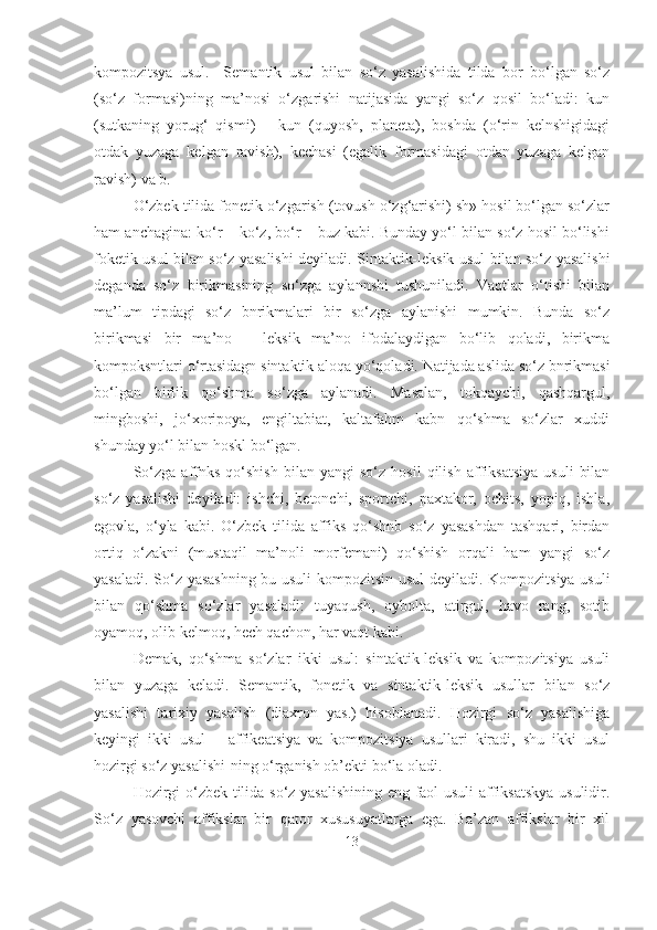 kompozitsya   usul.     Semantik   usul   bilan   so‘z   yasalishida   tilda   bor   bo‘lgan   so‘z
(so‘z   formasi)ning   ma’nosi   o‘zgarishi   natijasida   yangi   so‘z   qosil   bo‘ladi:   kun
(sutkaning   yorug‘   qismi)   –   kun   (quyosh,   planeta),   boshda   (o‘rin   kelnshigidagi
otdak   yuzaga   kelgan   ravish),   kechasi   (egalik   formasidagi   otdan   yuzaga   kelgan
ravish) va b.
O‘zbek tilida fonetik o‘zgarish (tovush o‘zg‘arishi) sh» hosil bo‘lgan so‘zlar
ham anchagina: ko‘r – ko‘z, bo‘r – buz kabi. Bunday yo‘l bilan so‘z hosil bo‘lishi
foketik usul bilan so‘z yasalishi deyiladi. Sintaktik-leksik usul bilan so‘z yasalishi
deganda   so‘z   birikmasining   so‘zga   aylannshi   tushuniladi.   Vaqtlar   o‘tishi   bilan
ma’lum   tipdagi   so‘z   bnrikmalari   bir   so‘zga   aylanishi   mumkin.   Bunda   so‘z
birikmasi   bir   ma’no   –   leksik   ma’no   ifodalaydigan   bo‘lib   qoladi,   birikma
kompoksntlari o‘rtasidagn sintaktik aloqa yo‘qoladi. Natijada aslida so‘z bnrikmasi
bo‘lgan   birlik   qo‘shma   so‘zga   aylanadi.   Masalan,   tokqaychi,   qashqargul,
mingboshi,   jo‘xoripoya,   engiltabiat,   kaltafahm   kabn   qo‘shma   so‘zlar   xuddi
shunday yo‘l bilan hoskl bo‘lgan.
So‘zga   affnks   qo‘shish   bilan   yangi   so‘z   hosil   qilish   affiksatsiya   usuli   bilan
so‘z   yasalishi   deyiladi:   ishchi,   betonchi,   sportchi,   paxtakor,   ochits,   yopiq,   ishla,
egovla,   o‘yla   kabi.   O‘zbek   tilida   affiks   qo‘shnb   so‘z   yasashdan   tashqari,   birdan
ortiq   o‘zakni   (mustaqil   ma’noli   morfemani)   qo‘shish   orqali   ham   yangi   so‘z
yasaladi. So‘z yasashning bu usuli  kompozitsin usul  deyiladi. Kompozitsiya usuli
bilan   qo‘shma   so‘zlar   yasaladi:   tuyaqush,   oybolta,   atirgul,   havo   rang,   sotib
oyamoq, olib kelmoq, hech qachon, har vaqt kabi.
Demak,   qo‘shma   so‘zlar   ikki   usul:   sintaktik-leksik   va   kompozitsiya   usuli
bilan   yuzaga   keladi.   Semantik,   fonetik   va   sintaktik-leksik   usullar   bilan   so‘z
yasalishi   tarixiy   yasalish   (diaxron   yas.)   hisoblanadi.   Hozirgi   so‘z   yasalishiga
keyingi   ikki   usul   –   affikeatsiya   va   kompozitsiya   usullari   kiradi,   shu   ikki   usul
hozirgi so‘z yasalishi-ning o‘rganish ob’ekti bo‘la oladi.
Hozirgi o‘zbek tilida so‘z yasalishining eng faol usuli  affiksatskya usulidir.
So‘z   yasovchi   affikslar   bir   qator   xususuyatlarga   ega.   Ba’zan   affikslar   bir   xil
13 