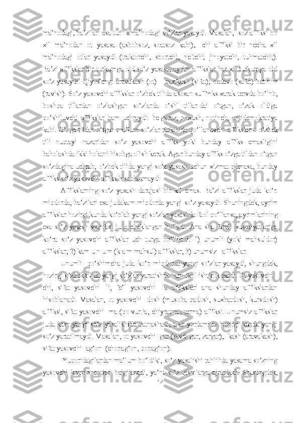 ma’nodagi, ba’zilari esa turli «ma’nodagi so‘zlar yasaydi. Masalan, -soz affiksi bir
xil   ma’nodan   ot   yasasa   (asbobsoz,   soatsoz   kabi),   -chi   affiksi   bir   necha   xil
ma’nodagi   otlar   yasaydi   (traktorchi,   sportchi,   neftchi;   jinoyatchi,   tuhmatchi;).
Ba’zi affikslar bir turkumga oid so‘z yasasa, ayrim affikslar har xil turkumga oid
so‘z yasaydi.  Qiyoslang:  aravakash  (ot)  – pastkash  (sifat);  bedavo (safat)  betinim
(ravish). So‘z yasovchi affikslar o‘zbek tilida asosan suffmks xarak-tervda bo‘lnb,
boshqa   tillardan   o‘zlashgan   so‘zlarda   o‘shl   tillar-dai   o‘tgan,   o‘zak   oldiga
qo‘shiluvchi   affikslar   ham   uchraydi:   be-garaz,   noxush,   notinch,   antidemokratiya
kab i . O‘ zga tildan o‘tga n   ma’lum so‘zlar tark i bida qo‘llanuvchi aff i kslarni o‘zbek
tili   nuqta y i   nazaridan   so‘z   yasovchi   affiks   yoki   bunday   affiks   emasl i gini
baholashda ikki holatni hisobga oli sh  kerak. Agar bunday affiks o‘zga tildan o‘tgan
so‘zdagina uchrab, o‘zbek tilida yangi so‘z yasash uchun xizmat qilmasa, bunday
affiks so‘z yasovchi affiks hisoblanmaydi 
Affikslarning   so‘z   yasash   darajasi   bir   xil   emas.   Ba’zi   affikslar   juda   ko‘p
miqdorda, ba’zilari esa judakam miqdorda yangi so‘z yasaydi. Shuningdek, ayrim
affikslar hozirgi kunda ko‘plab yangi so‘zlar yasashda faol qo‘llansa, ayrimlarining
esa   so‘z   yasash   vazifasi   juda   cheklangan   bo‘ladi.   Ana   shu   farqli   xususiyatlariga
ko‘ra   so‘z   yasovchi   affikslar   uch   turga   bo‘linadi:   1)   unumli   (yoki   mahsuldor)
affikslar, 2) kam u n u m (k a m mahsul) affikslar, 3) unumsiz   affikslar.
Unumli     qo‘shimcha   juda   ko‘p   miqdorda   yangi   so‘zlar   yasaydi,   shungdek,
hozirgi o‘zbek tilida yangi so‘zlar yaratishda ham faol ishtirok etadi. Ot yasovchi -
chi,   sifat   yasovchi   -li,   fe’l   yasovchi   -la   affikslari   ana   shunday   affikslardan
hisoblanadi.   Masalan,   ot   yasovchi   -dosh   (musoba-qadosh,   suxbatdosh,   kursdosh)
affiksi, sifat yasovchi -ma (qo-vur.ia, chiyratma, terma) affiksi. Unumsiz affikslar
juda   kam   yangi   so‘z   yasalishida   qatnashadi,   ular   yordamida   hozirgi   kunda   yangi
so‘z yaratilmaydi. Masalan, ot yasovchi -gar (savdogar, zargar), -kash (aravakash),
sifat yasovchi -ag‘on  (chopag‘on, qopag‘on).
                  Yuqoridagilardan ma’lum bo‘ldiki, so‘z yasalishi tahlilida yasama so‘zning
yasovchi   komponentlari   belgilanadi,   ya’ni   so‘z   qismlarga   ajratiladi.   Shuningdek,
14 