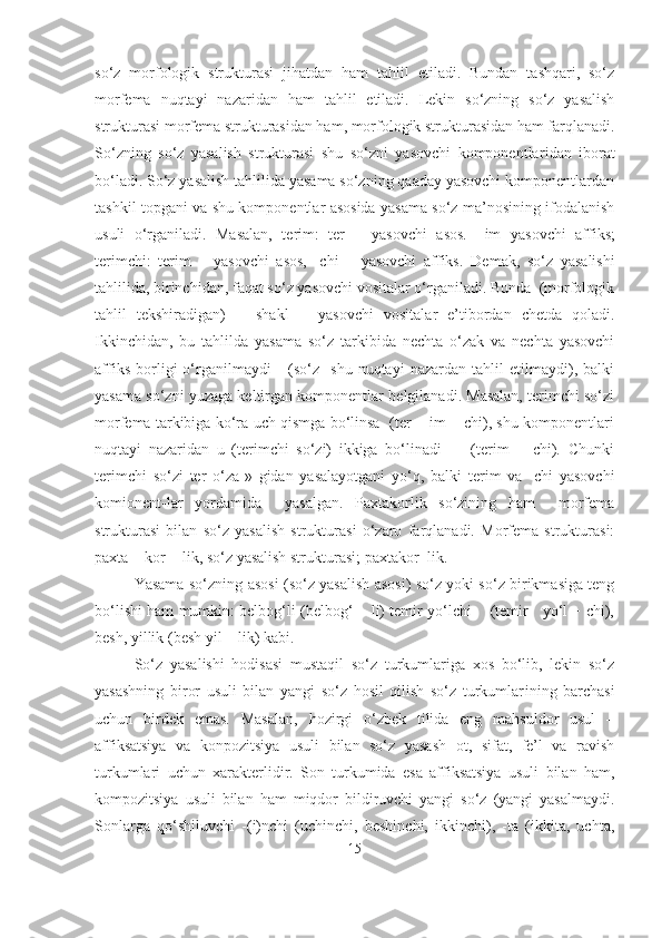 so‘z   morfologik   strukturasi   jihatdan   ham   tahlil   etiladi.   Bundan   tashqari,   so‘z
morfema   nuqta y i   nazaridan   ham   tahlil   etiladi.   Lekin   so‘zning   so‘z   yasalish
strukturasi morfema strukturasidan ham, morfologik strukturasidan ham farqlanadi.
So‘zning   so‘z   yasalish   strukturasi   shu   so‘zni   yasovchi   komponentlar i dan   iborat
bo‘ladi. So‘z yasalish tahlilida yasama so‘zning qaaday yasovchi komponentlardan
tashkil topgani va shu komponentlar asosida yasama so‘z ma’nosining ifodalanish
usuli   o‘rganiladi.   Masalan,   terim:   ter   –   yasovch i   asos.   –im   yasovchi   aff i ks;
terimchi:   terim   –   yasovchi   asos,   -chi   –   yasovchi   affiks.   Demak,   so‘z   yasalishi
tahlilida, birinchidan, faqat so‘z yasovchi vositalar o‘rganiladi. Bunda  (morfologik
tahlil   tekshiradigan)       shakl       yasovchi   vositalar   e’tibordan   chetda   qoladi.
Ikkinchidan,   bu   tahlilda   yasama   so‘z   tarkibida   nechta   o‘zak   va   nechta   yasovchi
affiks   borligi   o‘rganilmaydi       (so‘z     shu   nuqtayi   nazardan   tahlil   etilmaydi),   balki
yasama so‘zni yuzaga keltirgan komponentlar belgilanadi. Masalan, terimchi so‘zi
morfema tarkibiga ko‘ra uch qismga bo‘linsa  (ter + im + chi), shu komponentlari
nuqtayi   nazaridan   u   (terimchi   so‘zi)   ikkiga   bo‘linadi         (terim   +   chi).   Chunki
terimchi   so‘zi   ter   o‘za-»   gidan   yasalayotgani   yo‘q,   balki   terim   va   -chi   yasovch i
komionent-lar   yordamida     yasalgan.   Paxtakorlik   so‘zining   ham     morfema
strukturasi   bilan   so‘z   yasalish   strukturasi   o‘zaro   farqlanadi.   Morfema   strukturasi:
paxta + kor + lik, so‘z yasalish strukturasi; paxtakor+lik.
Yasama so‘zning asosi (so‘z yasalish asosi) so‘z yoki so‘z birikmasiga teng
bo‘lishi ham mumkin: belbog‘li (belbog‘ + li) temir yo‘lchi      (temir    yo‘l + chi),
besh, yillik (besh yil + lik) kabi. 
So‘z   yasalishi   hodisasi   mustaqil   so‘z   turkumlariga   xos   bo‘lib,   lekin   so‘z
yasashning   biror   usuli   bilan   yangi   so‘z   hosil   qilish   so‘z   turkumlar i ning   barchasi
uchun   b i rdek   emas.   Masalan,   hozirgi   o‘zbek   tilida   eng   mahsuldor   usul   –
affiksatsiya   va   konpozitsiya   usuli   bilan   so‘z   yasash   ot,   sifat,   fe’l   va   ravish
turkumlari   uchun   xarakterlidir.   Son   turkumida   esa   affiksatsiya   usuli   bilan   ham,
kompozitsiya   usuli   bilan   ham   miqdor   bildiruvchi   yangi   so‘z   (yangi   yasalmaydi.
Sonlarga   qo‘shiluvchi   -(i)nchi   (uchinchi,   beshinchi,   ikkinchi),   -ta   (ikkita,   uchta,
15 
