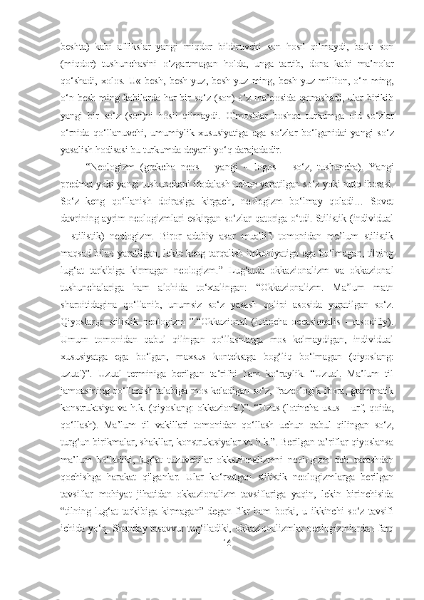 beshta)   kabi   affikslar   yangi   miqdor   bildiruvchi   son   hosil   qilmaydi,   balki   son
(miqdor)   tushunchasini   o‘zgartmagan   holda,   unga   tartib,   dona   kabi   ma’nolar
qo‘shadi,   xolos.   U«   besh,   besh   yuz,   besh   yuz   ming,   besh   yuz   million,   o‘ n   ming,
o‘n besh ming kabilarda har bir so‘z (son)  o‘z ma’nosida qatnashadi, ular birikib
yang i   bir   so‘z   (son)ni   hosil   qilmaydi.   Olmoshlar   boshqa   turkumga   oid   so‘zlar
o‘rnida   q o‘llanuvchi,   umumiyl i k   xususiyatiga   ega   so‘zlar   bo‘lganidai   yang i   so‘z
yasal is h hodisasi bu turkumda deyarli yo‘q darajadadir.
“Neologizm   (grekcha   neos   –   yangi   +   logos   –   so‘z,   tushuncha).   Yangi
predmet yoki   yangi tushunchani ifodalash uchun yaratilgan so‘z yoki nutq iborasi.
So‘z   keng   qo‘llanish   doirasiga   kirgach,   neologizm   bo‘lmay   qoladi…   Sovet
davrining ayrim neologizmlari eskirgan so‘zlar qatoriga o‘tdi. Stilistik (individual
–   stilistik)   neologizm.   Biror   adabiy   asar   muallifi   tomonidan   ma’lum   stilistik
maqsad bilan yaratilgan, lekin keng tarqalish imkoniyatiga ega bo‘lmagan, tilning
lug‘at   tarkibiga   kirmagan   neologizm.”   Lug‘atda   okkazionalizm   va   okkazional
tushunchalariga   ham   alohida   to‘xtalingan:   “Okkazionalizm.   Ma’lum   matn
sharoitidagina   qo‘llanib,   unumsiz   so‘z   yasash   qolipi   asosida   yaratilgan   so‘z.
Qiyoslang:   stilistik   neologizm   ”.“Okkazional   (lotincha   occasionalis   -   tasodifiy).
Umum   tomonidan   qabul   qilingan   qo‘llashlarga   mos   kelmaydigan,   individual
xususiyatga   ega   bo‘lgan,   maxsus   kontekstga   bog‘liq   bo‘lmagan   (qiyoslang:
uzual)”.   Uzual   terminiga   berilgan   ta’rifni   ham   ko‘raylik.   “Uzual.   Ma’lum   til
jamoasining qo‘llanish talabiga mos keladigan so‘z, frazeologik ibora, grammatik
konstruktsiya va h.k. (qiyoslang:  okkazional)”. “Uzus (lotincha usus  – urf, qoida,
qo‘llash).   Ma’lum   til   vakillari   tomonidan   qo‘llash   uchun   qabul   qilingan   so‘z,
turg‘un birikmalar, shakllar, konstruktsiyalar va h.k.”. Berilgan ta’riflar qiyoslansa
ma’lum   bo‘ladiki,   lug‘at   tuzuvchilar   okkazionalizmni   neologizm   deb   qarashdan
qochishga   harakat   qilganlar.   Ular   ko‘rsatgan   stilistik   neologizmlarga   berilgan
tavsiflar   mohiyat   jihatidan   okkazionalizm   tavsiflariga   yaqin,   lekin   birinchisida
“tilning   lug‘at   tarkibiga   kirmagan”   degan   fikr   ham   borki,   u   ikkinchi   so‘z   tavsifi
ichida yo‘q. Shunday tasavvur tug‘iladiki, okkazionalizmlar neologizmlardan farq
16 